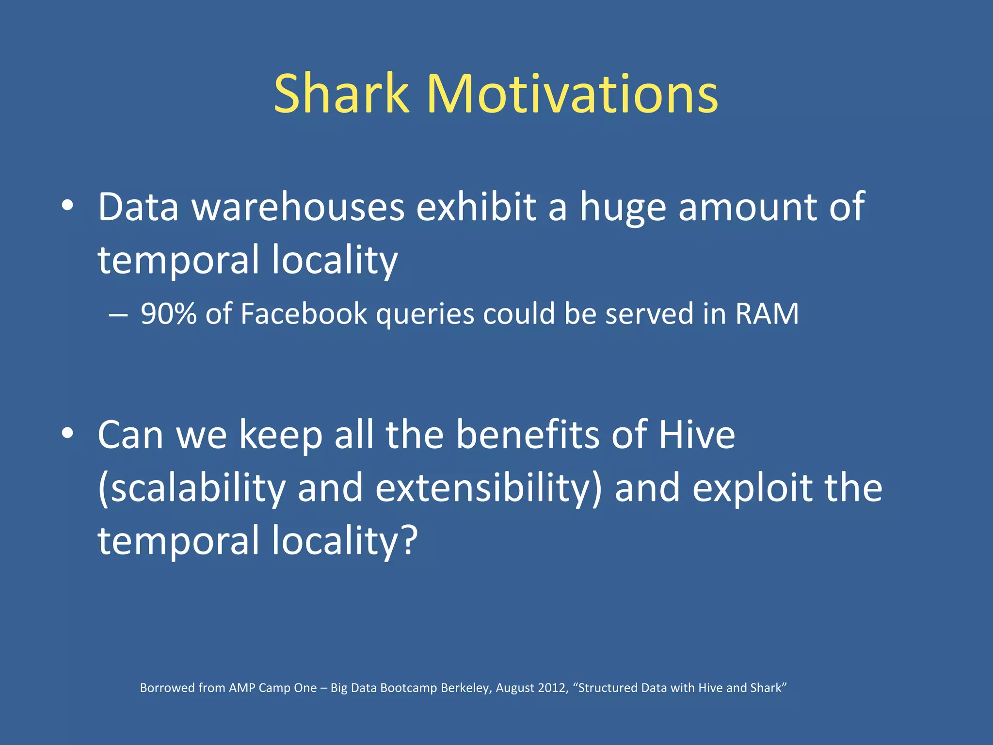 Shark Motivations
• Data warehouses exhibit a huge amount of
temporal locality
– 90% of Facebook queries could be served in RAM
• Can we keep all the benefits of Hive
(scalability and extensibility) and exploit the
temporal locality?
Borrowed from AMP Camp One – Big Data Bootcamp Berkeley, August 2012, “Structured Data with Hive and Shark”
 