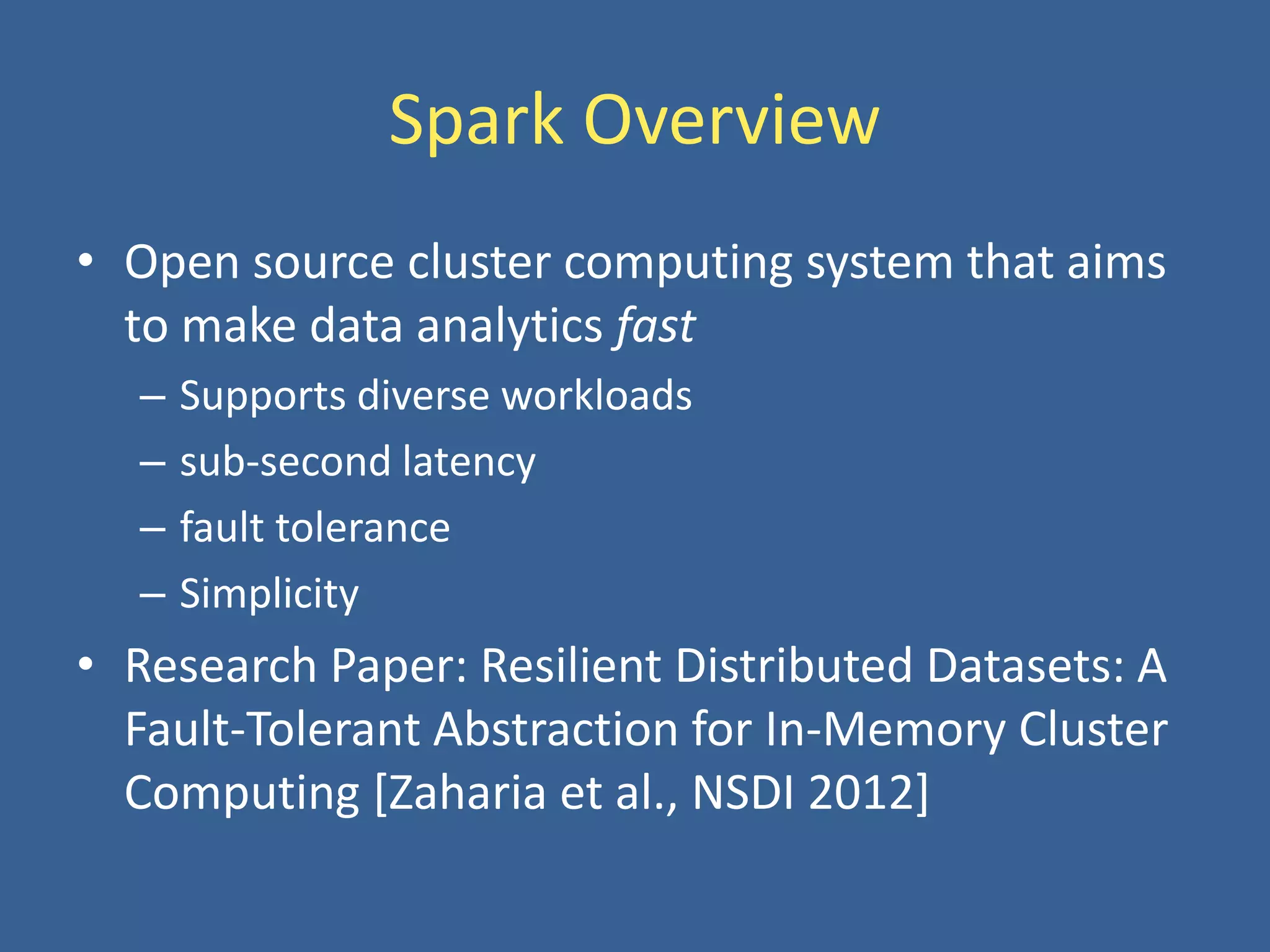 Spark Overview
• Open source cluster computing system that aims
to make data analytics fast
– Supports diverse workloads
– sub-second latency
– fault tolerance
– Simplicity
• Research Paper: Resilient Distributed Datasets: A
Fault-Tolerant Abstraction for In-Memory Cluster
Computing [Zaharia et al., NSDI 2012]
 