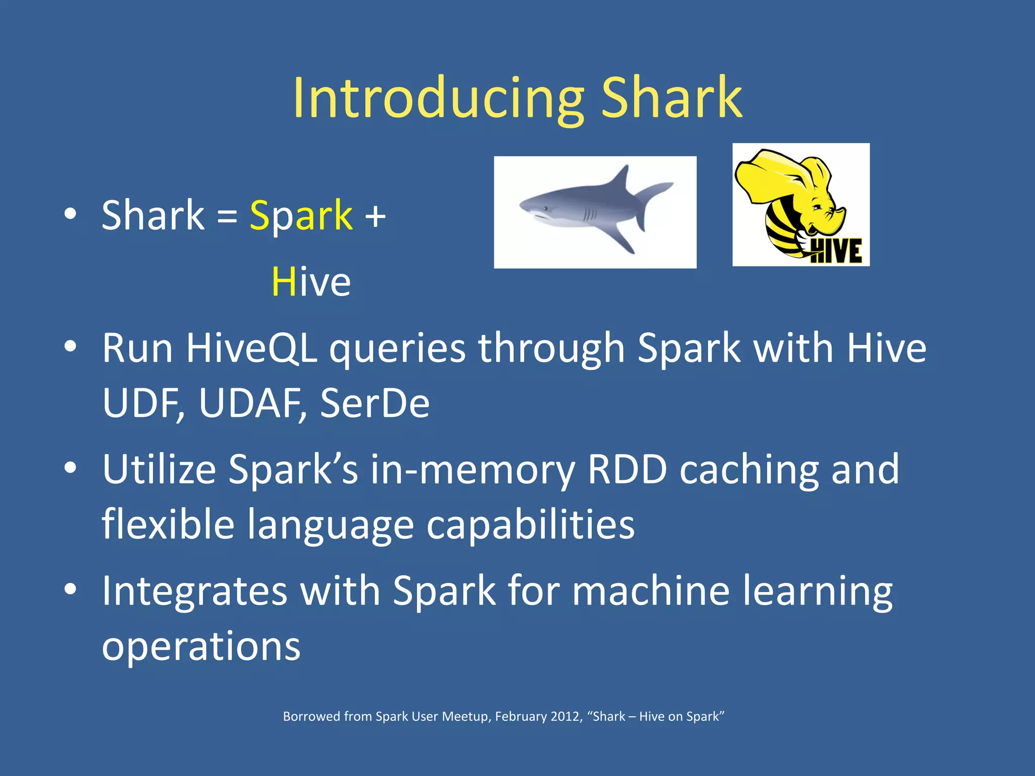 Introducing Shark
• Shark = Spark +
Hive
• Run HiveQL queries through Spark with Hive
UDF, UDAF, SerDe
• Utilize Spark’s in-memory RDD caching and
flexible language capabilities
• Integrates with Spark for machine learning
operations
Borrowed from Spark User Meetup, February 2012, “Shark – Hive on Spark”
 