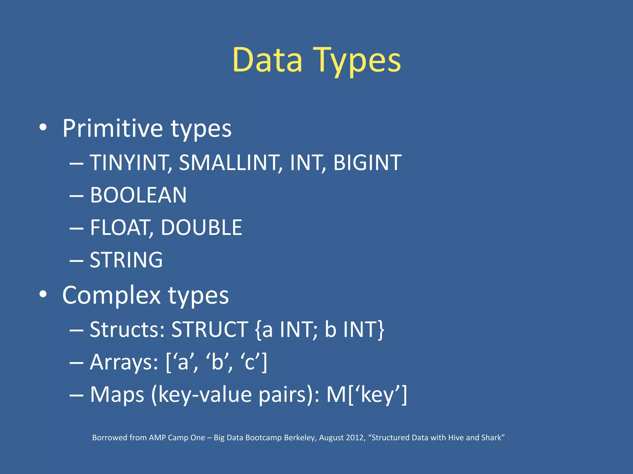 Data Types
• Primitive types
– TINYINT, SMALLINT, INT, BIGINT
– BOOLEAN
– FLOAT, DOUBLE
– STRING
• Complex types
– Structs: STRUCT {a INT; b INT}
– Arrays: [‘a’, ‘b’, ‘c’]
– Maps (key-value pairs): M[‘key’]
Borrowed from AMP Camp One – Big Data Bootcamp Berkeley, August 2012, “Structured Data with Hive and Shark”
 
