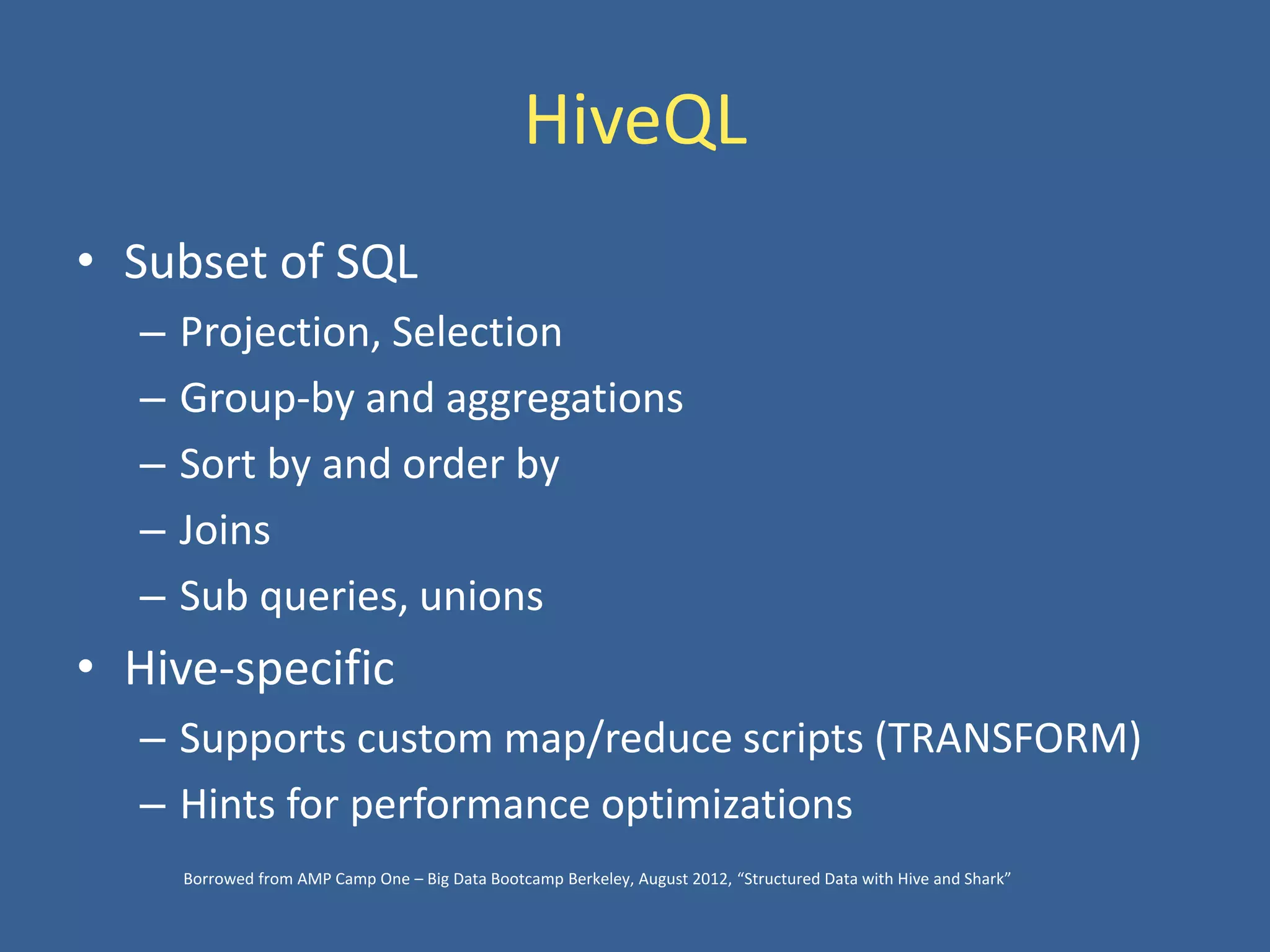 HiveQL
• Subset of SQL
– Projection, Selection
– Group-by and aggregations
– Sort by and order by
– Joins
– Sub queries, unions
• Hive-specific
– Supports custom map/reduce scripts (TRANSFORM)
– Hints for performance optimizations
Borrowed from AMP Camp One – Big Data Bootcamp Berkeley, August 2012, “Structured Data with Hive and Shark”
 