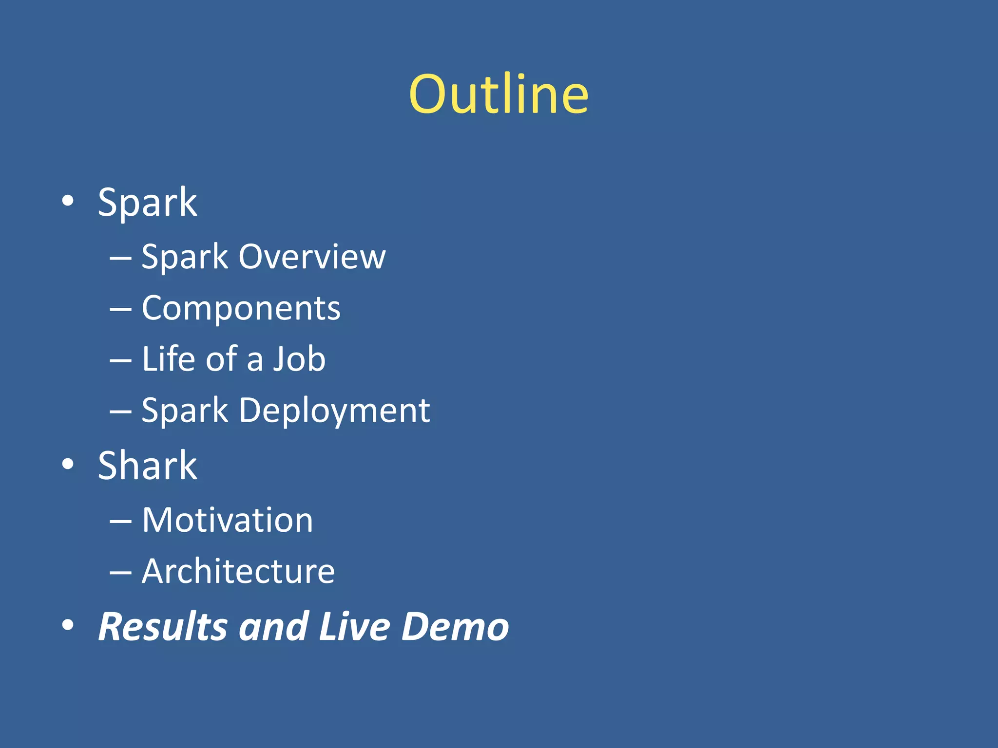 Outline
• Spark
– Spark Overview
– Components
– Life of a Job
– Spark Deployment
• Shark
– Motivation
– Architecture
• Results and Live Demo
 