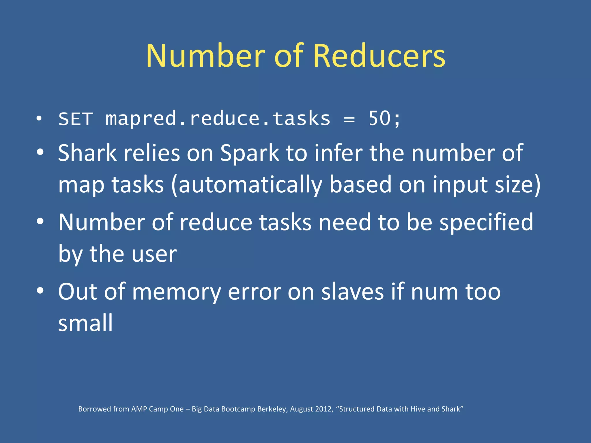 Number of Reducers
• SET mapred.reduce.tasks = 50;
• Shark relies on Spark to infer the number of
map tasks (automatically based on input size)
• Number of reduce tasks need to be specified
by the user
• Out of memory error on slaves if num too
small
Borrowed from AMP Camp One – Big Data Bootcamp Berkeley, August 2012, “Structured Data with Hive and Shark”
 