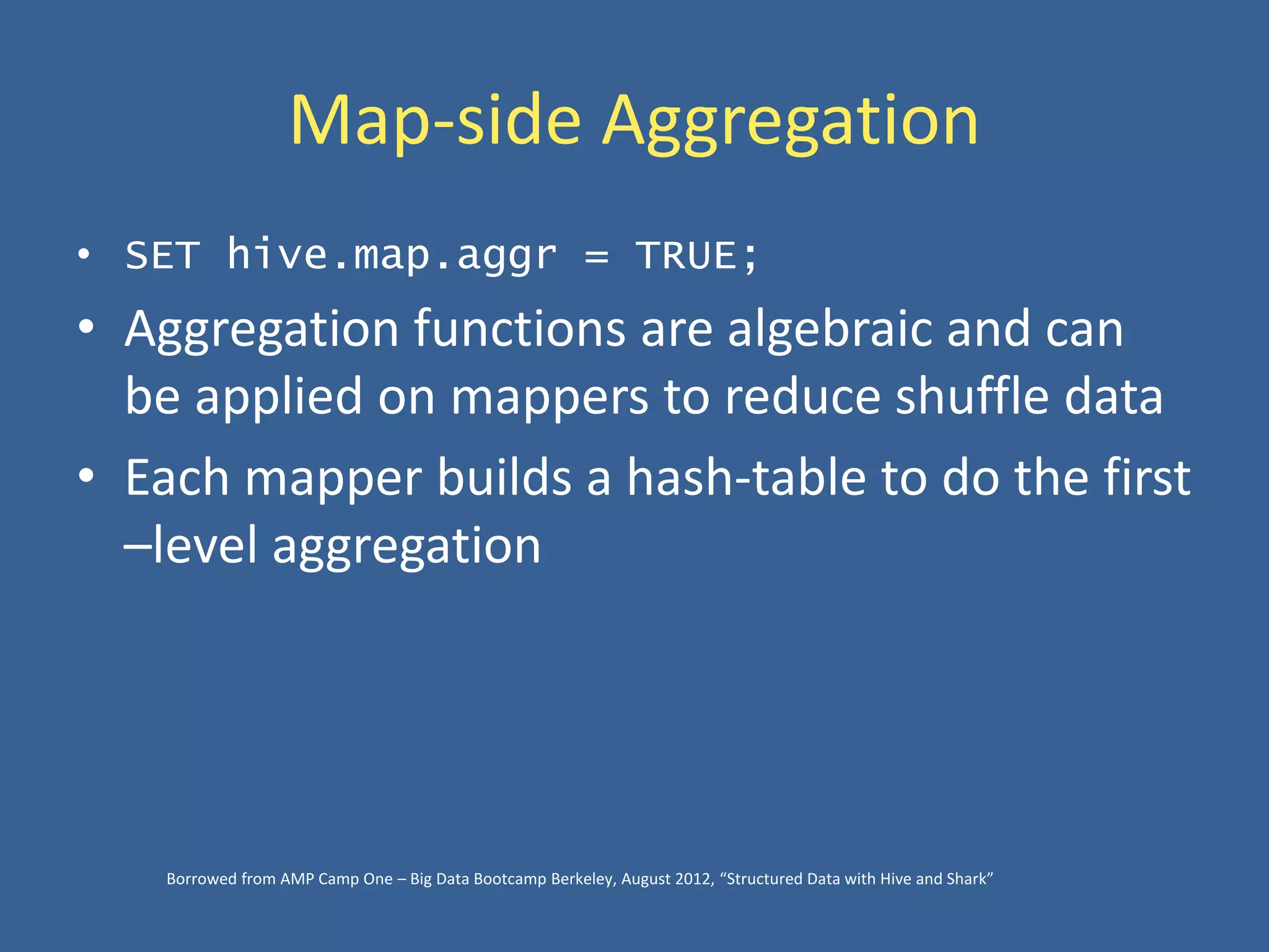 Map-side Aggregation
• SET hive.map.aggr = TRUE;
• Aggregation functions are algebraic and can
be applied on mappers to reduce shuffle data
• Each mapper builds a hash-table to do the first
–level aggregation
Borrowed from AMP Camp One – Big Data Bootcamp Berkeley, August 2012, “Structured Data with Hive and Shark”
 