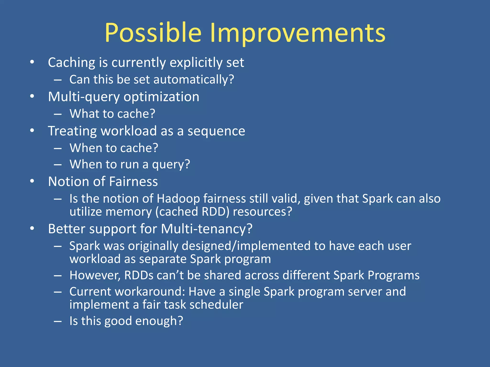 Possible Improvements
• Caching is currently explicitly set
– Can this be set automatically?
• Multi-query optimization
– What to cache?
• Treating workload as a sequence
– When to cache?
– When to run a query?
• Notion of Fairness
– Is the notion of Hadoop fairness still valid, given that Spark can also
utilize memory (cached RDD) resources?
• Better support for Multi-tenancy?
– Spark was originally designed/implemented to have each user
workload as separate Spark program
– However, RDDs can’t be shared across different Spark Programs
– Current workaround: Have a single Spark program server and
implement a fair task scheduler
– Is this good enough?
 