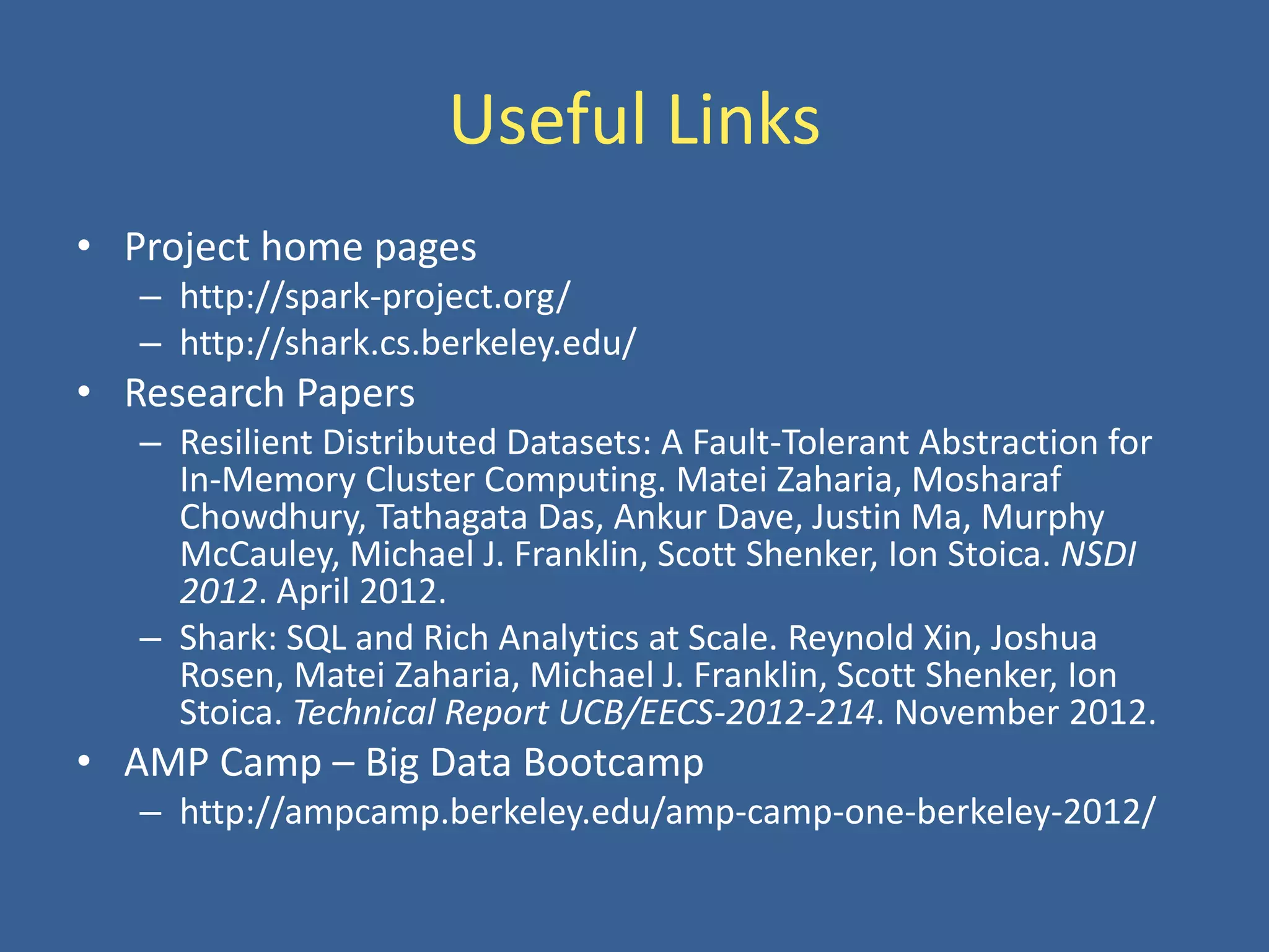 Useful Links
• Project home pages
– http://spark-project.org/
– http://shark.cs.berkeley.edu/
• Research Papers
– Resilient Distributed Datasets: A Fault-Tolerant Abstraction for
In-Memory Cluster Computing. Matei Zaharia, Mosharaf
Chowdhury, Tathagata Das, Ankur Dave, Justin Ma, Murphy
McCauley, Michael J. Franklin, Scott Shenker, Ion Stoica. NSDI
2012. April 2012.
– Shark: SQL and Rich Analytics at Scale. Reynold Xin, Joshua
Rosen, Matei Zaharia, Michael J. Franklin, Scott Shenker, Ion
Stoica. Technical Report UCB/EECS-2012-214. November 2012.
• AMP Camp – Big Data Bootcamp
– http://ampcamp.berkeley.edu/amp-camp-one-berkeley-2012/
 