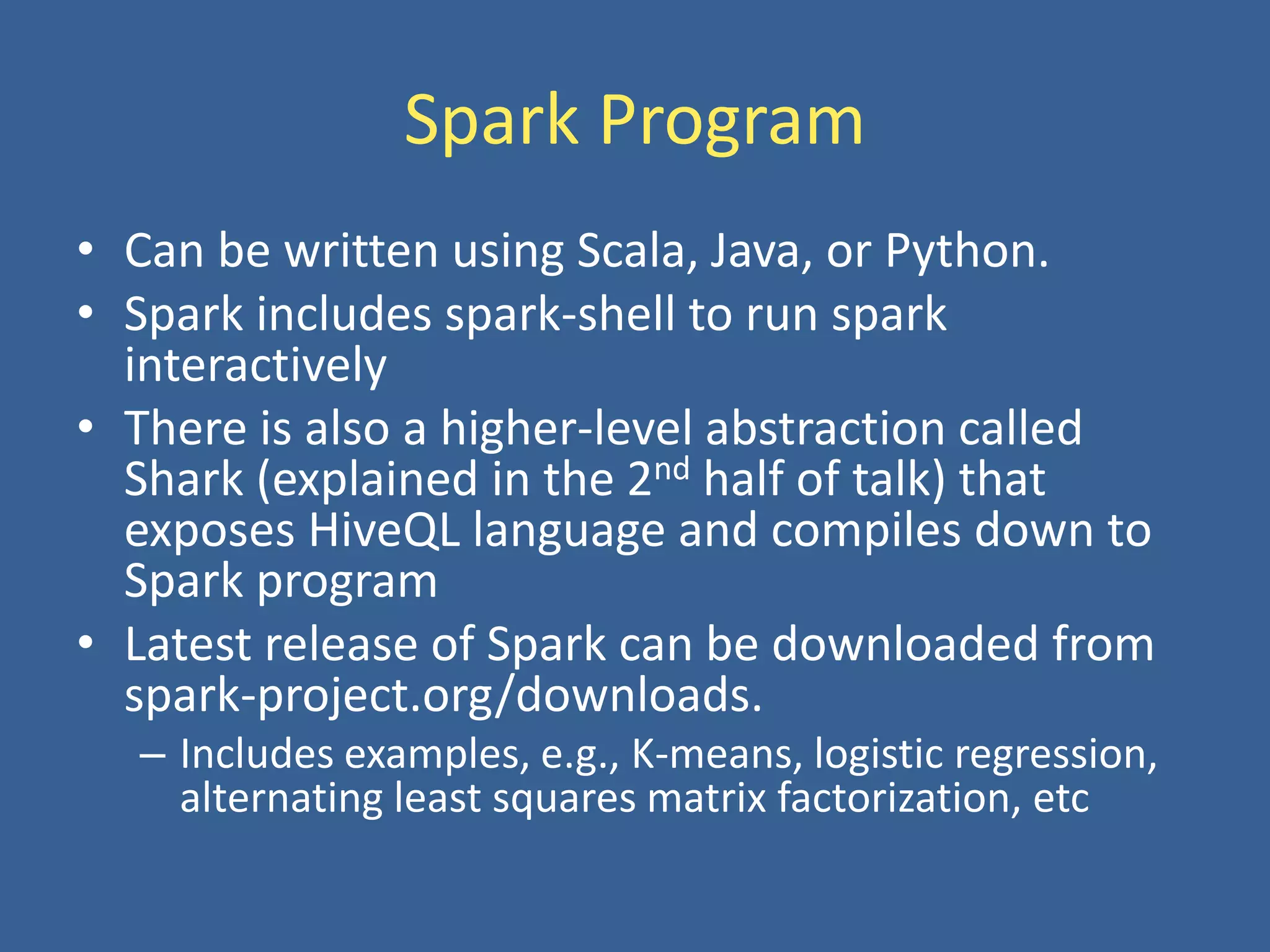 Spark Program
• Can be written using Scala, Java, or Python.
• Spark includes spark-shell to run spark
interactively
• There is also a higher-level abstraction called
Shark (explained in the 2nd half of talk) that
exposes HiveQL language and compiles down to
Spark program
• Latest release of Spark can be downloaded from
spark-project.org/downloads.
– Includes examples, e.g., K-means, logistic regression,
alternating least squares matrix factorization, etc
 
