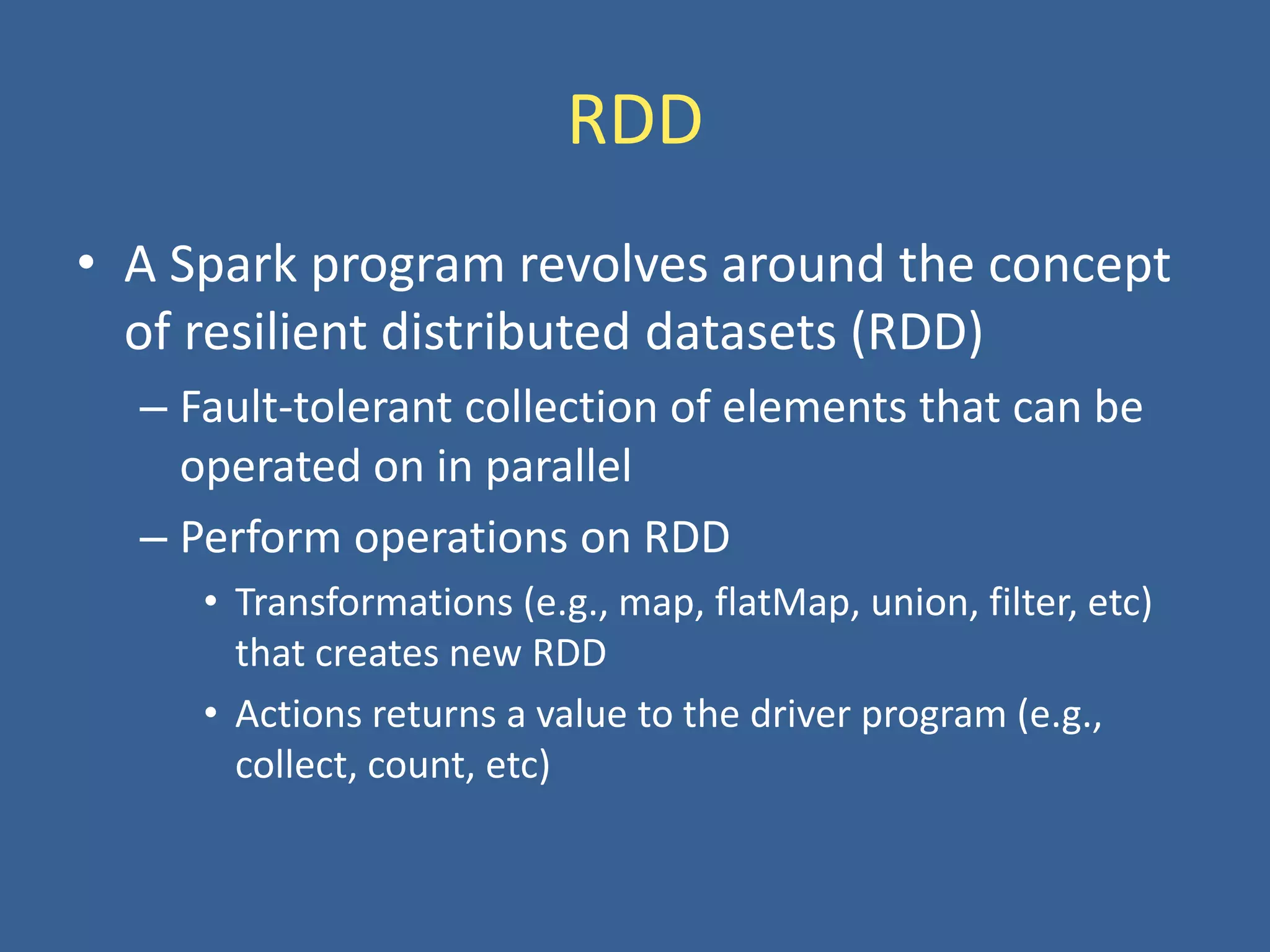 RDD
• A Spark program revolves around the concept
of resilient distributed datasets (RDD)
– Fault-tolerant collection of elements that can be
operated on in parallel
– Perform operations on RDD
• Transformations (e.g., map, flatMap, union, filter, etc)
that creates new RDD
• Actions returns a value to the driver program (e.g.,
collect, count, etc)
 