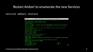 Install the Zeppelin Service for Ambari
VERSION=`hdp-select status hadoop-client | sed 's/hadoop-client - ([0-9].[0-9]).*/1/'`
sudo git clone https://github.com/hortonworks-gallery/ambari-zeppelin-service.git /var/lib/ambari-server/resources/stacks/HDP/$VERSION/services/ZEPPELIN
© Crea've Commons A.ribu'on-ShareAlike 3.0 Unported License 17
 