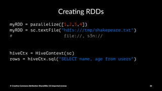 SparkContext
• Created by your driver Program
• Responsible for making your RDD's resilient and Distributed
• Instan<ates RDDs
• The Spark shell creates a "sc" object for you
© Crea've Commons A.ribu'on-ShareAlike 3.0 Unported License 26
 