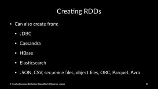 Crea%ng RDDs
myRDD = parallelize([1,2,3,4])
myRDD = sc.textFile("hdfs:///tmp/shakepeare.txt")
# file://, s3n://
hiveCtx = HiveContext(sc)
rows = hiveCtx.sql("SELECT name, age from users")
© Crea've Commons A.ribu'on-ShareAlike 3.0 Unported License 27
 
