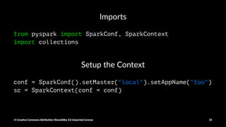 Reduce
sum = rdd.reduce(lambda x, y: x + y)
Aggregate
sumCount = nums.aggregate(
(0, 0),
(lambda acc, value: (acc[0] + value, acc[1] + 1)),
(lambda acc1 , acc2: (acc1[0] + acc2[0], acc1[1] + acc2[1])))
return sumCount[0] / float(sumCount[1])
© Crea've Commons A.ribu'on-ShareAlike 3.0 Unported License 33
 