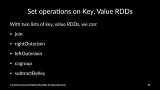Key, Value RDD
#list of key, value RDDs where the value is 1.
totalsByAge = rdd.map(lambda x: (x, 1))
With Key, Value RDDs, we can:
- reduceByKey()
- groupByKey()
- sortByKey()
- keys(), values()
rdd.reduceByKey(lambda x, y: x + y)
© Crea've Commons A.ribu'on-ShareAlike 3.0 Unported License 38
 