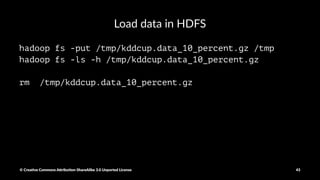 Download the Data
#remove existing copies of dataset from HDFS
hadoop fs -rm /tmp/kddcup.data_10_percent.gz
wget http://kdd.ics.uci.edu/databases/kddcup99/kddcup.data_10_percent.gz 
-O /tmp/kddcup.data_10_percent.gz
© Crea've Commons A.ribu'on-ShareAlike 3.0 Unported License 43
 