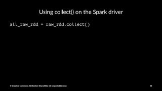 Using non-lambda func1ons in transforma1on
def parse_interaction(line):
elems = line.split(",")
tag = elems[41]
return (tag, elems)
key_csv_rdd = raw_rdd.map(parse_interaction)
head_rows = key_csv_rdd.take(5)
pprint(head_rows[0]
© Crea've Commons A.ribu'on-ShareAlike 3.0 Unported License 53
 