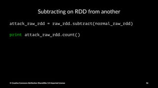 Local sample for local processing
raw_data_local_sample = raw_rdd.takeSample(False, 1000, 1234)
normal_data_sample = [x.split(",") for x in raw_data_local_sample if "normal." in x]
normal_data_sample_size = len(normal_data_sample)
normal_ratio = normal_data_sample_size/1000.0
print normal_ratio
© Crea've Commons A.ribu'on-ShareAlike 3.0 Unported License 56
 