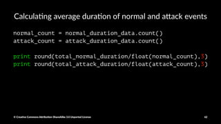 Calcula&ng total normal event dura&on and a1ack event
dura&on
normal_duration_data = normal_csv_data.map(lambda x: int(x[0]))
total_normal_duration = normal_duration_data.reduce(lambda x, y: x + y)
print total_normal_duration
attack_duration_data = attack_csv_data.map(lambda x: int(x[0]))
total_attack_duration = attack_duration_data.reduce(lambda x, y: x + y)
print total_attack_duration
© Crea've Commons A.ribu'on-ShareAlike 3.0 Unported License 62
 