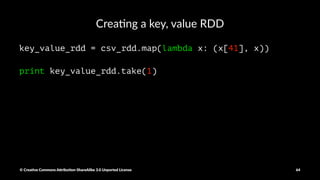 Use aggegrate() func/on to calculate the average in a
single scan
normal_sum_count = normal_duration_data.aggregate(
(0,0), # the initial value
(lambda acc, value: (acc[0] + value, acc[1] + 1)), # combine val/acc
(lambda acc1, acc2: (acc1[0] + acc2[0], acc1[1] + acc2[1]))
)
print round(normal_sum_count[0]/float(normal_sum_count[1]),3)
attack_sum_count = attack_duration_data.aggregate(
(0,0), # the initial value
(lambda acc, value: (acc[0] + value, acc[1] + 1)), # combine value with acc
(lambda acc1, acc2: (acc1[0] + acc2[0], acc1[1] + acc2[1])) # combine accumulators
)
print round(attack_sum_count[0]/float(attack_sum_count[1]),3)
© Crea've Commons A.ribu'on-ShareAlike 3.0 Unported License 64
 