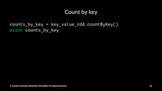 Reduce by key and aggregate
key_value_duration = csv_rdd.map(lambda x: (x[41], float(x[0])))
durations_by_key = key_value_duration.reduceByKey(lambda x, y: x + y)
print durations_by_key.collect()
© Crea've Commons A.ribu'on-ShareAlike 3.0 Unported License 66
 
