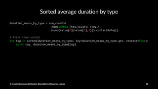 Combine by Key to get dura1on and a2empts by type
sum_counts = key_value_duration.combineByKey(
(lambda x: (x, 1)),
# the initial value, with value x and count 1
(lambda acc, value: (acc[0]+value, acc[1]+1)),
# how to combine a pair value with the accumulator: sum value, and increment count
(lambda acc1, acc2: (acc1[0]+acc2[0], acc1[1]+acc2[1]))
# combine accumulators
)
print sum_counts.collectAsMap()
© Crea've Commons A.ribu'on-ShareAlike 3.0 Unported License 68
 