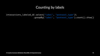 Modifying the labels
def get_label_type(label):
if label!="normal.":
return "attack"
else:
return "normal"
row_labeled_data = csv_rdd.map(lambda p: Row(
duration=int(p[0]),
protocol_type=p[1],
service=p[2],
flag=p[3],
src_bytes=int(p[4]),
dst_bytes=int(p[5]),
label=get_label_type(p[41])
)
)
interactions_labeled_df = sqlContext.createDataFrame(row_labeled_data)
© Crea've Commons A.ribu'on-ShareAlike 3.0 Unported License 74
 