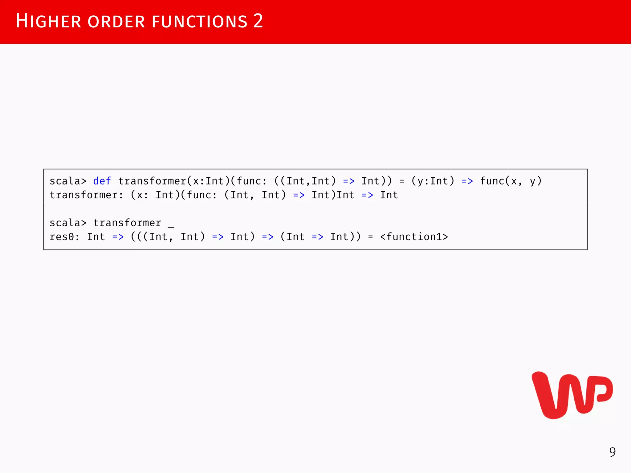Higher order functions 2
scala> def transformer(x:Int)(func: ((Int,Int) => Int)) = (y:Int) => func(x, y)
transformer: (x: Int)(func: (Int, Int) => Int)Int => Int
scala> transformer _
res0: Int => (((Int, Int) => Int) => (Int => Int)) = <function1>
9
 