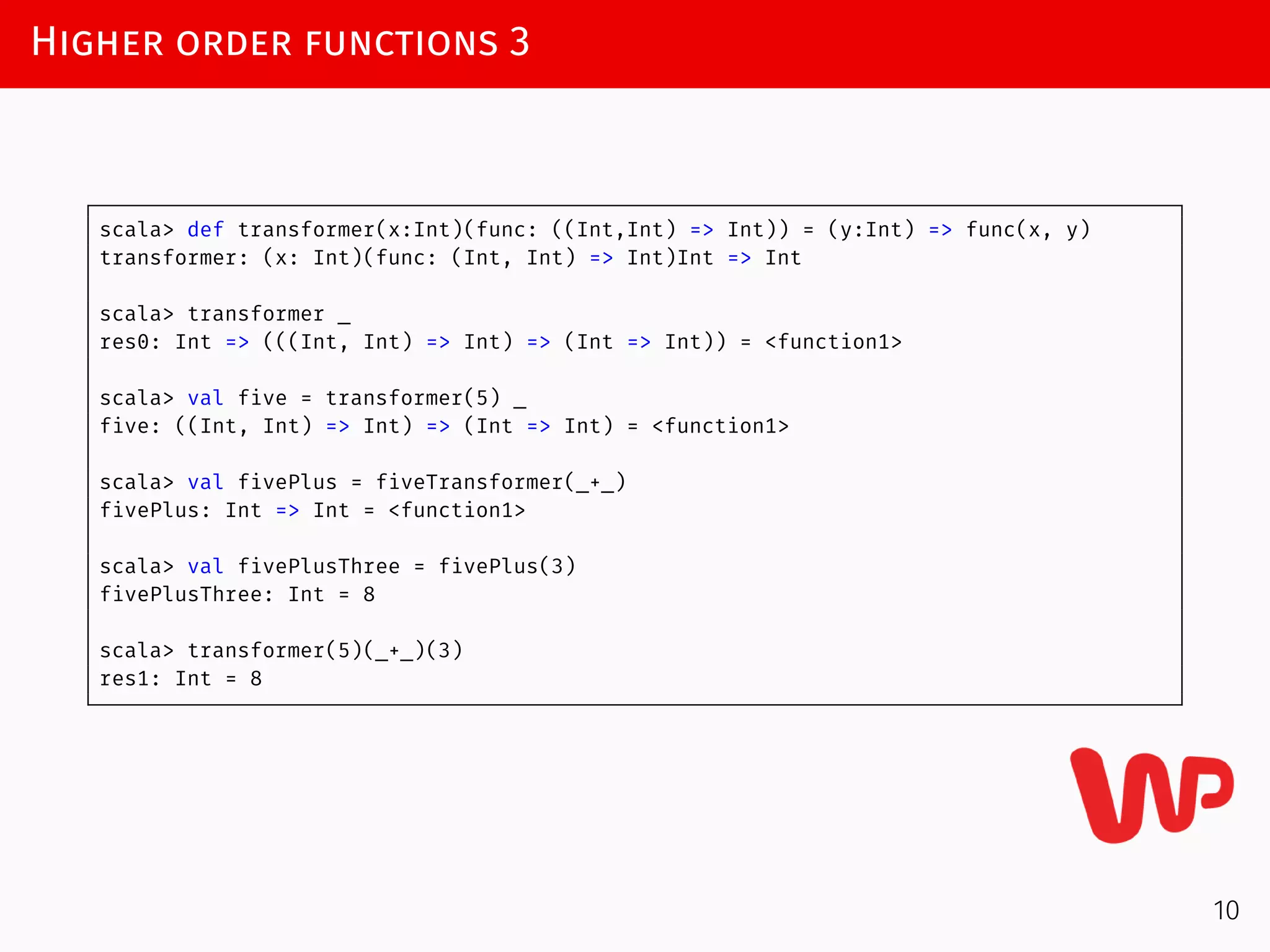 Higher order functions 3
scala> def transformer(x:Int)(func: ((Int,Int) => Int)) = (y:Int) => func(x, y)
transformer: (x: Int)(func: (Int, Int) => Int)Int => Int
scala> transformer _
res0: Int => (((Int, Int) => Int) => (Int => Int)) = <function1>
scala> val five = transformer(5) _
five: ((Int, Int) => Int) => (Int => Int) = <function1>
scala> val fivePlus = fiveTransformer(_+_)
fivePlus: Int => Int = <function1>
scala> val fivePlusThree = fivePlus(3)
fivePlusThree: Int = 8
scala> transformer(5)(_+_)(3)
res1: Int = 8
10
 