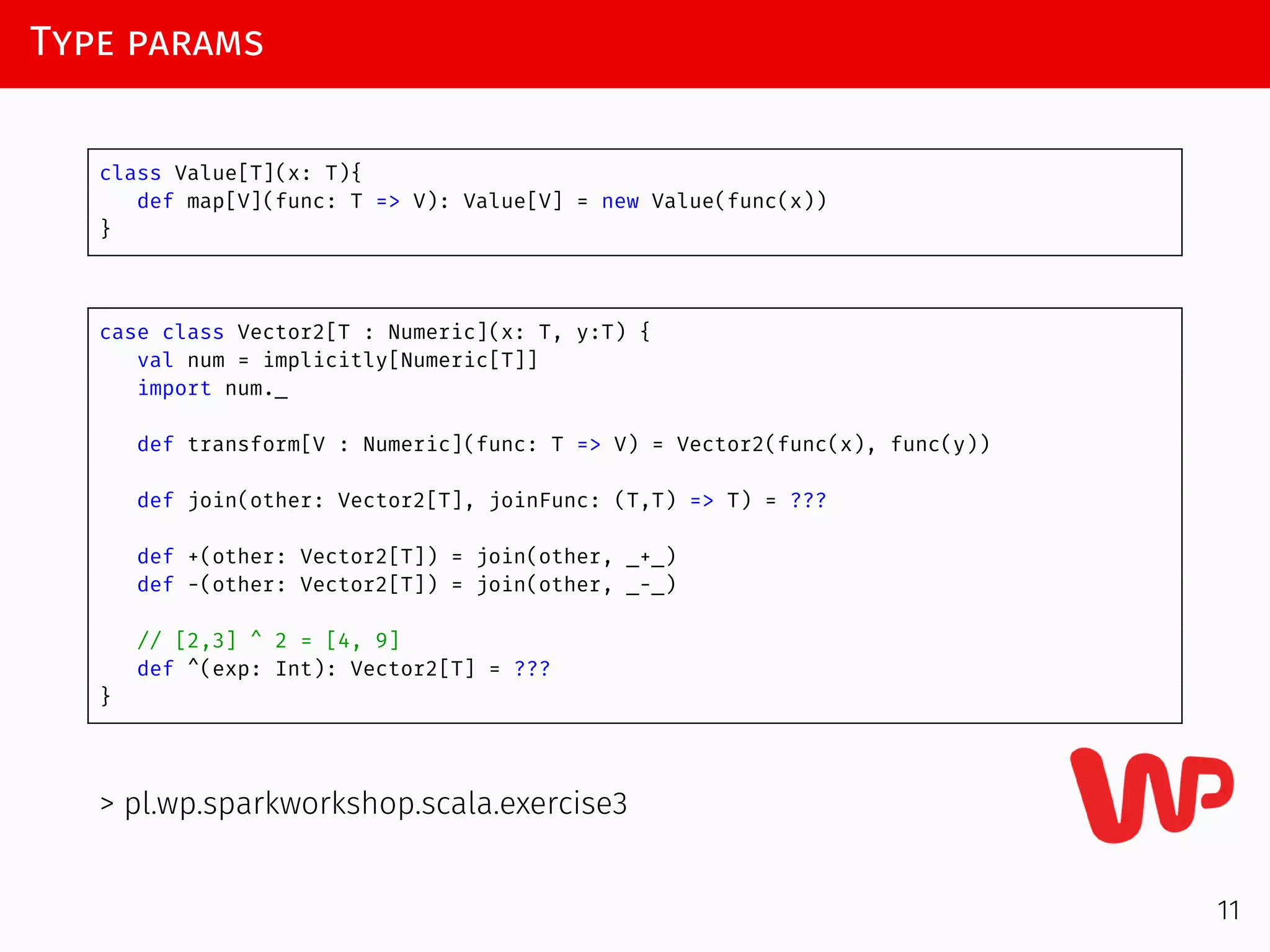 Type params
class Value[T](x: T){
def map[V](func: T => V): Value[V] = new Value(func(x))
}
case class Vector2[T : Numeric](x: T, y:T) {
val num = implicitly[Numeric[T]]
import num._
def transform[V : Numeric](func: T => V) = Vector2(func(x), func(y))
def join(other: Vector2[T], joinFunc: (T,T) => T) = ???
def +(other: Vector2[T]) = join(other, _+_)
def -(other: Vector2[T]) = join(other, _-_)
// [2,3] ^ 2 = [4, 9]
def ^(exp: Int): Vector2[T] = ???
}
> pl.wp.sparkworkshop.scala.exercise3
11
 