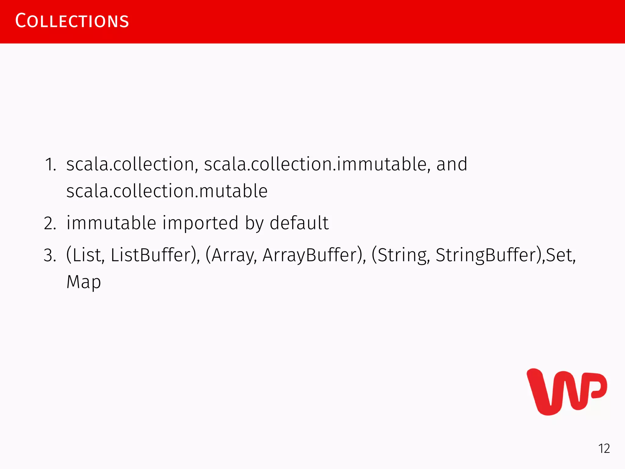 Collections
1. scala.collection, scala.collection.immutable, and
scala.collection.mutable
2. immutable imported by default
3. (List, ListBuffer), (Array, ArrayBuffer), (String, StringBuffer),Set,
Map
12
 