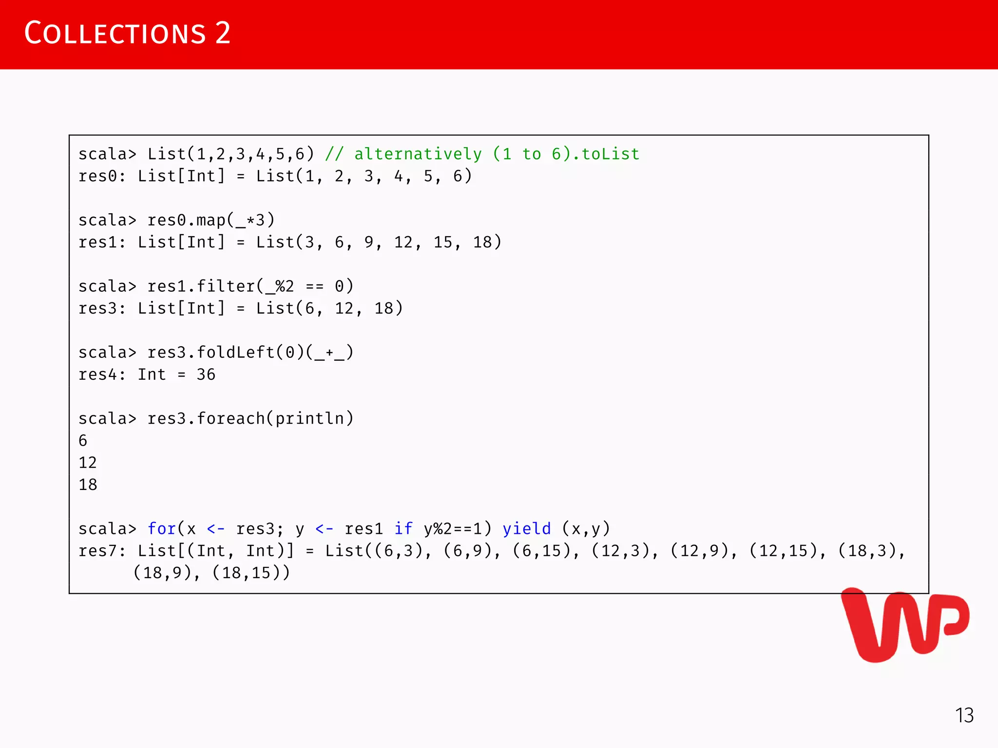 Collections 2
scala> List(1,2,3,4,5,6) // alternatively (1 to 6).toList
res0: List[Int] = List(1, 2, 3, 4, 5, 6)
scala> res0.map(_*3)
res1: List[Int] = List(3, 6, 9, 12, 15, 18)
scala> res1.filter(_%2 == 0)
res3: List[Int] = List(6, 12, 18)
scala> res3.foldLeft(0)(_+_)
res4: Int = 36
scala> res3.foreach(println)
6
12
18
scala> for(x <- res3; y <- res1 if y%2==1) yield (x,y)
res7: List[(Int, Int)] = List((6,3), (6,9), (6,15), (12,3), (12,9), (12,15), (18,3),
(18,9), (18,15))
13
 