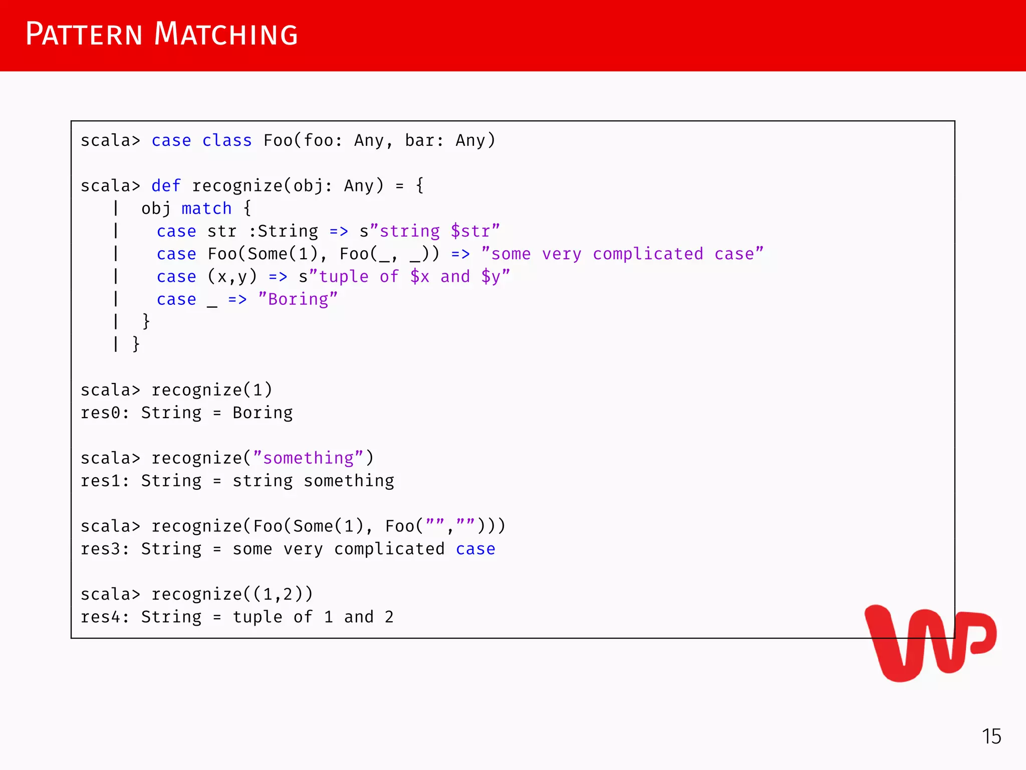 Pattern Matching
scala> case class Foo(foo: Any, bar: Any)
scala> def recognize(obj: Any) = {
| obj match {
| case str :String => s”string $str”
| case Foo(Some(1), Foo(_, _)) => ”some very complicated case”
| case (x,y) => s”tuple of $x and $y”
| case _ => ”Boring”
| }
| }
scala> recognize(1)
res0: String = Boring
scala> recognize(”something”)
res1: String = string something
scala> recognize(Foo(Some(1), Foo(””,””)))
res3: String = some very complicated case
scala> recognize((1,2))
res4: String = tuple of 1 and 2
15
 