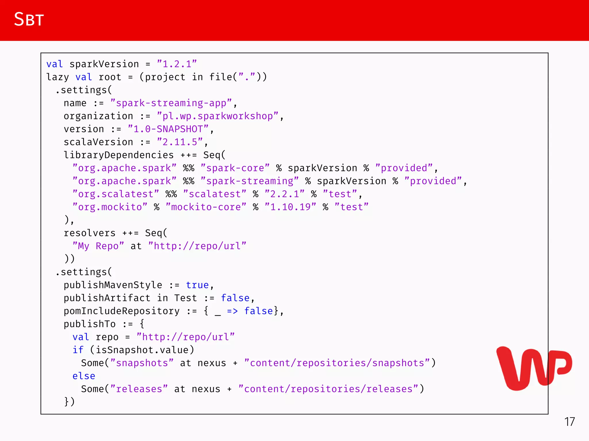 Sbt
val sparkVersion = ”1.2.1”
lazy val root = (project in file(”.”))
.settings(
name := ”spark-streaming-app”,
organization := ”pl.wp.sparkworkshop”,
version := ”1.0-SNAPSHOT”,
scalaVersion := ”2.11.5”,
libraryDependencies ++= Seq(
”org.apache.spark” %% ”spark-core” % sparkVersion % ”provided”,
”org.apache.spark” %% ”spark-streaming” % sparkVersion % ”provided”,
”org.scalatest” %% ”scalatest” % ”2.2.1” % ”test”,
”org.mockito” % ”mockito-core” % ”1.10.19” % ”test”
),
resolvers ++= Seq(
”My Repo” at ”http://repo/url”
))
.settings(
publishMavenStyle := true,
publishArtifact in Test := false,
pomIncludeRepository := { _ => false},
publishTo := {
val repo = ”http://repo/url”
if (isSnapshot.value)
Some(”snapshots” at nexus + ”content/repositories/snapshots”)
else
Some(”releases” at nexus + ”content/repositories/releases”)
})
17
 