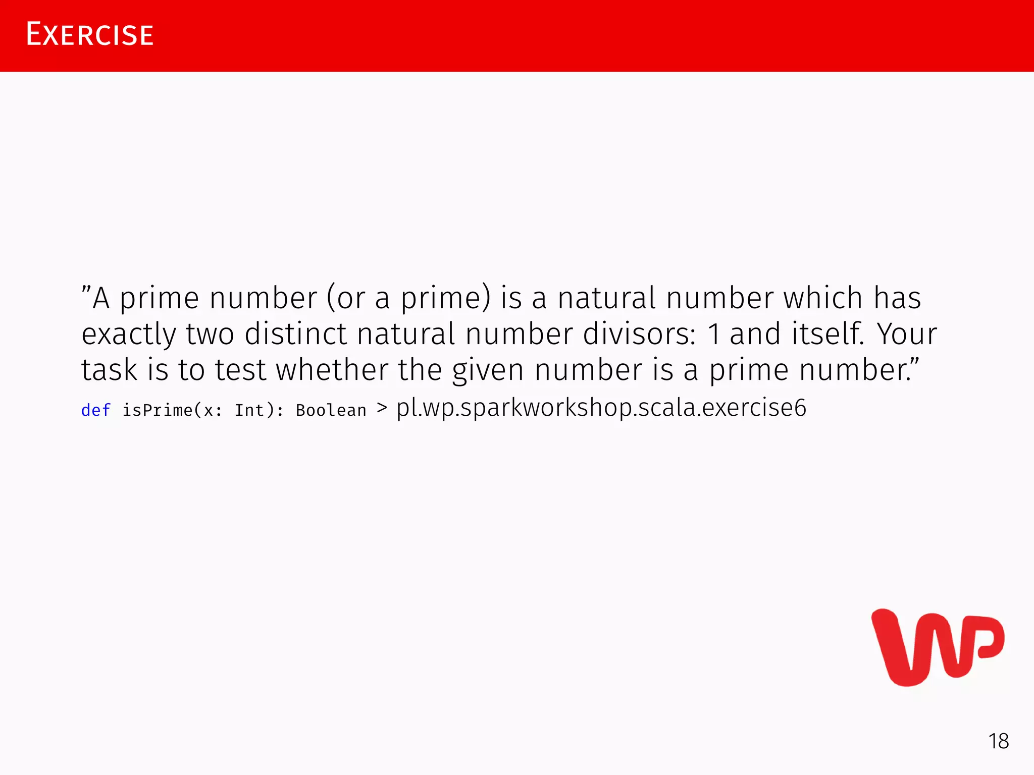Exercise
”A prime number (or a prime) is a natural number which has
exactly two distinct natural number divisors: 1 and itself. Your
task is to test whether the given number is a prime number.”
def isPrime(x: Int): Boolean > pl.wp.sparkworkshop.scala.exercise6
18
 