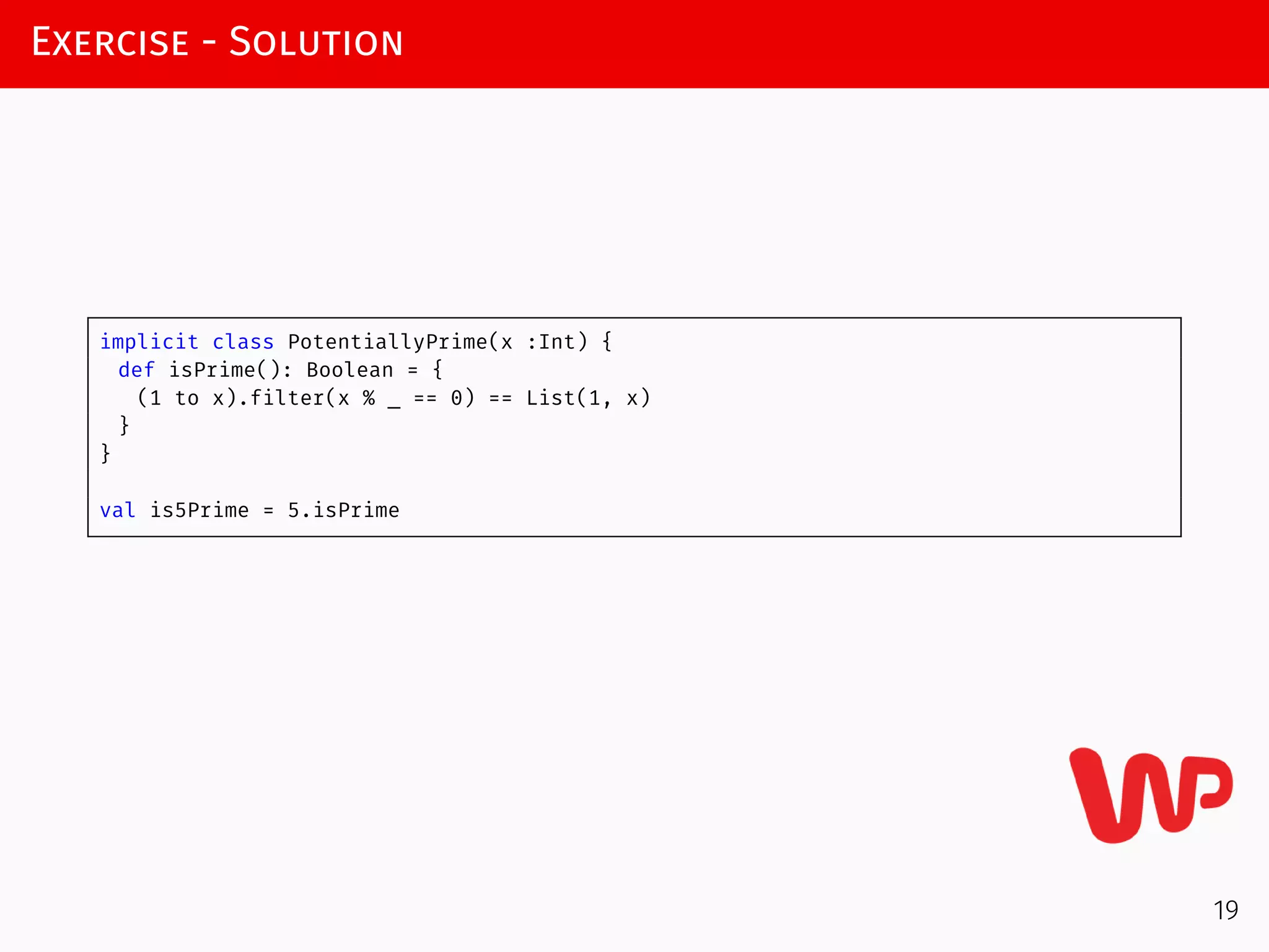Exercise - Solution
implicit class PotentiallyPrime(x :Int) {
def isPrime(): Boolean = {
(1 to x).filter(x % _ == 0) == List(1, x)
}
}
val is5Prime = 5.isPrime
19
 