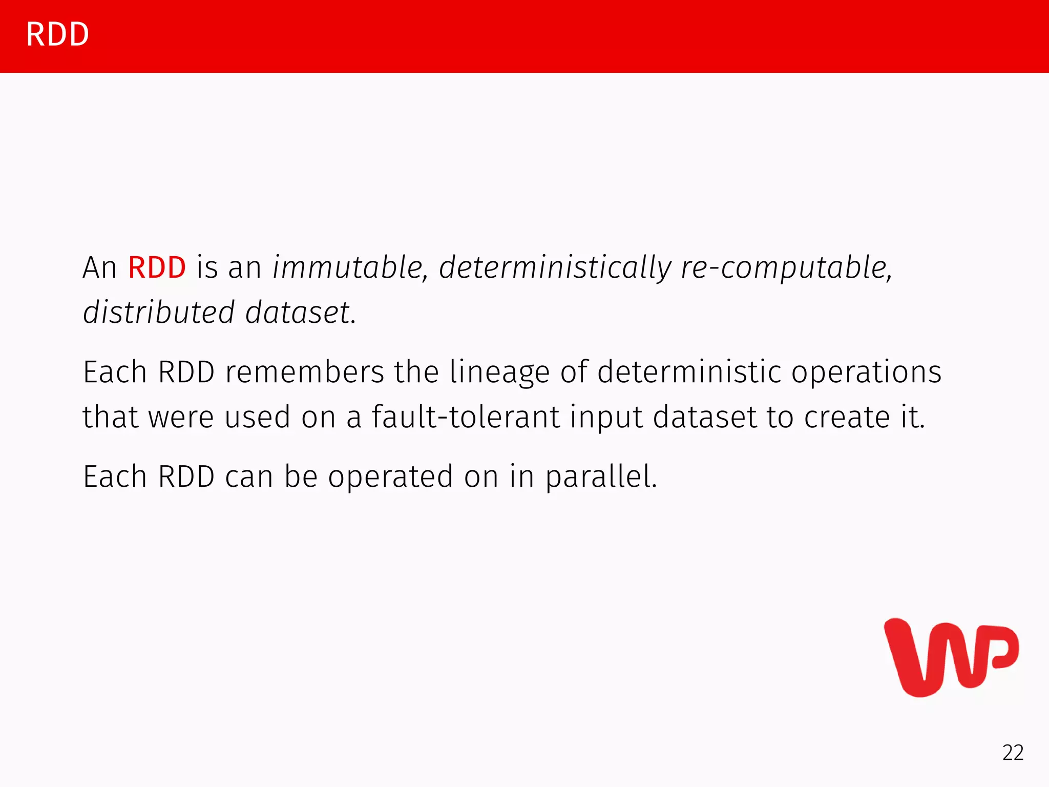 RDD
An RDD is an immutable, deterministically re-computable,
distributed dataset.
Each RDD remembers the lineage of deterministic operations
that were used on a fault-tolerant input dataset to create it.
Each RDD can be operated on in parallel.
22
 