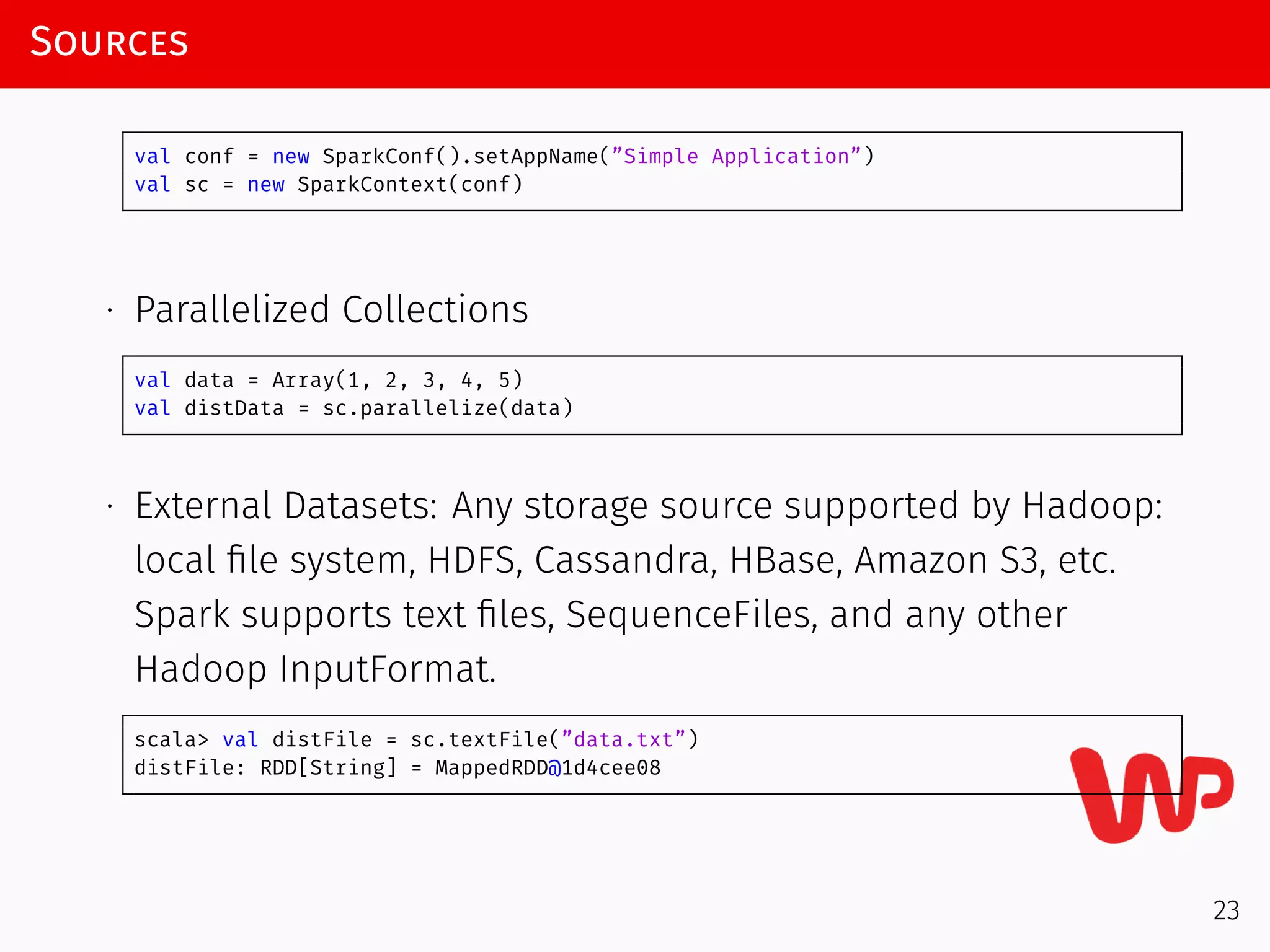 Sources
val conf = new SparkConf().setAppName(”Simple Application”)
val sc = new SparkContext(conf)
∙ Parallelized Collections
val data = Array(1, 2, 3, 4, 5)
val distData = sc.parallelize(data)
∙ External Datasets: Any storage source supported by Hadoop:
local ﬁle system, HDFS, Cassandra, HBase, Amazon S3, etc.
Spark supports text ﬁles, SequenceFiles, and any other
Hadoop InputFormat.
scala> val distFile = sc.textFile(”data.txt”)
distFile: RDD[String] = MappedRDD@1d4cee08
23
 