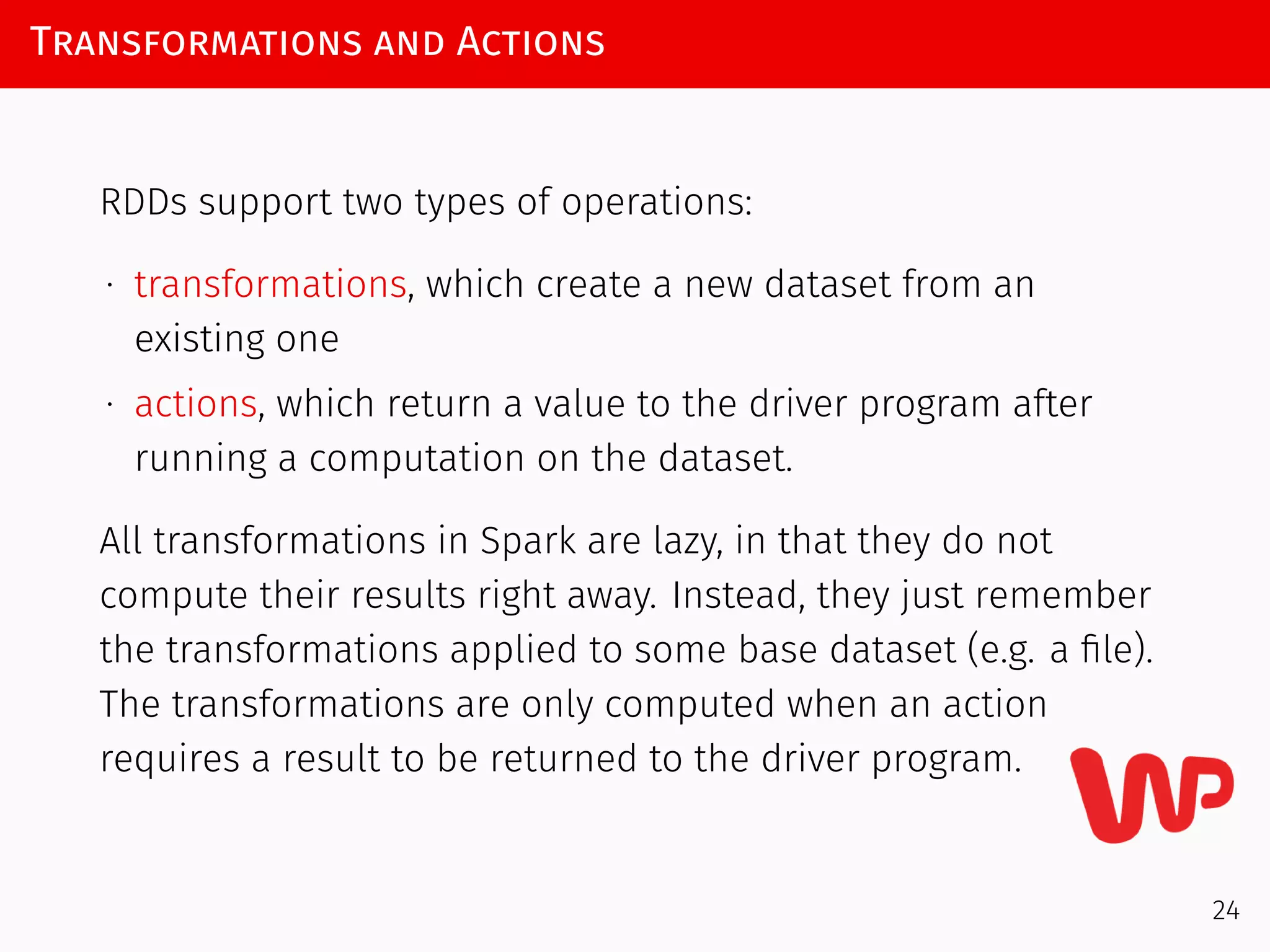 Transformations and Actions
RDDs support two types of operations:
∙ transformations, which create a new dataset from an
existing one
∙ actions, which return a value to the driver program after
running a computation on the dataset.
All transformations in Spark are lazy, in that they do not
compute their results right away. Instead, they just remember
the transformations applied to some base dataset (e.g. a ﬁle).
The transformations are only computed when an action
requires a result to be returned to the driver program.
24
 