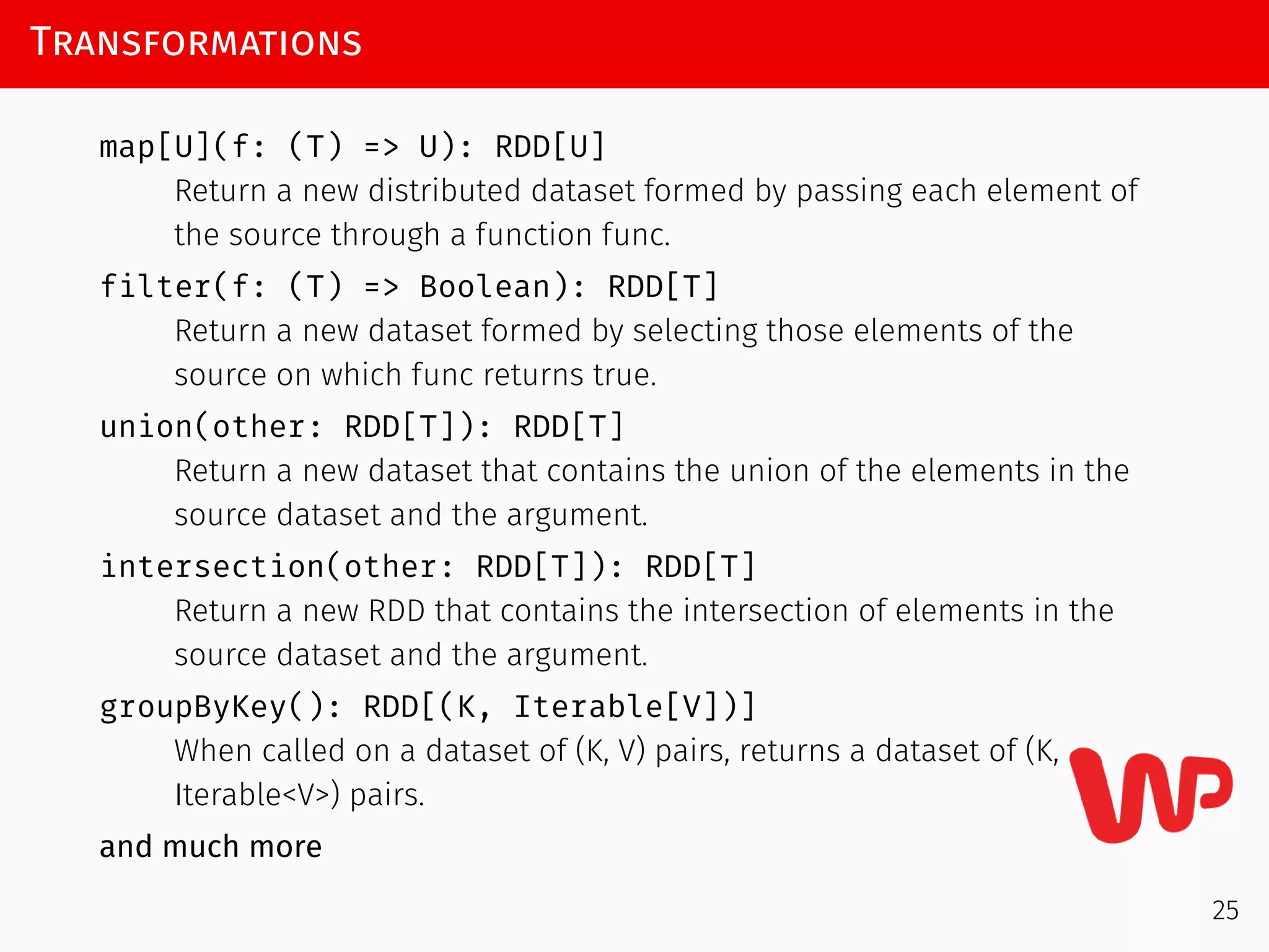 Transformations
map[U](f: (T) => U): RDD[U]
Return a new distributed dataset formed by passing each element of
the source through a function func.
filter(f: (T) => Boolean): RDD[T]
Return a new dataset formed by selecting those elements of the
source on which func returns true.
union(other: RDD[T]): RDD[T]
Return a new dataset that contains the union of the elements in the
source dataset and the argument.
intersection(other: RDD[T]): RDD[T]
Return a new RDD that contains the intersection of elements in the
source dataset and the argument.
groupByKey(): RDD[(K, Iterable[V])]
When called on a dataset of (K, V) pairs, returns a dataset of (K,
Iterable<V>) pairs.
and much more
25
 