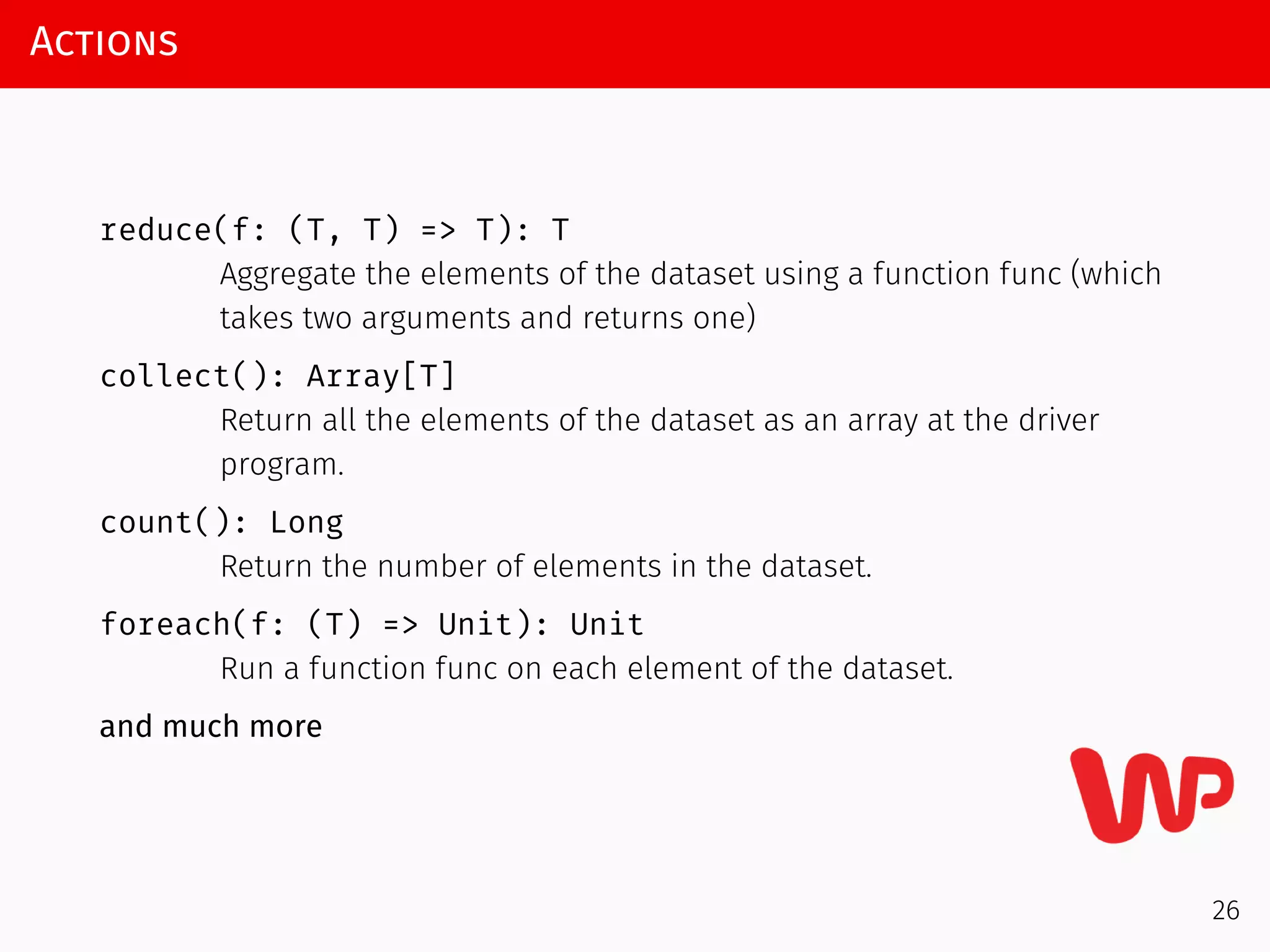 Actions
reduce(f: (T, T) => T): T
Aggregate the elements of the dataset using a function func (which
takes two arguments and returns one)
collect(): Array[T]
Return all the elements of the dataset as an array at the driver
program.
count(): Long
Return the number of elements in the dataset.
foreach(f: (T) => Unit): Unit
Run a function func on each element of the dataset.
and much more
26
 