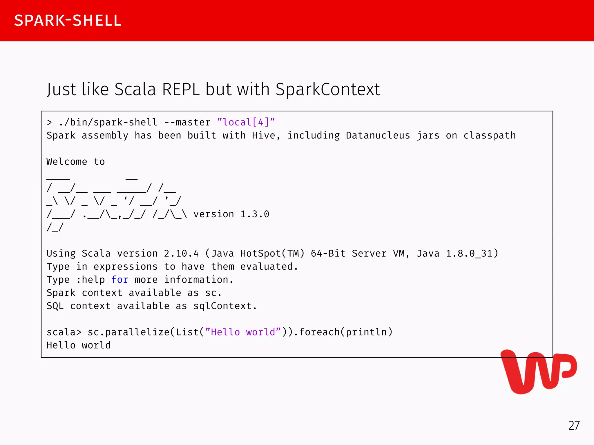spark-shell
Just like Scala REPL but with SparkContext
> ./bin/spark-shell --master ”local[4]”
Spark assembly has been built with Hive, including Datanucleus jars on classpath
Welcome to
____ __
/ __/__ ___ _____/ /__
_ / _ / _ ‘/ __/ ’_/
/___/ .__/_,_/_/ /_/_ version 1.3.0
/_/
Using Scala version 2.10.4 (Java HotSpot(TM) 64-Bit Server VM, Java 1.8.0_31)
Type in expressions to have them evaluated.
Type :help for more information.
Spark context available as sc.
SQL context available as sqlContext.
scala> sc.parallelize(List(”Hello world”)).foreach(println)
Hello world
27
 