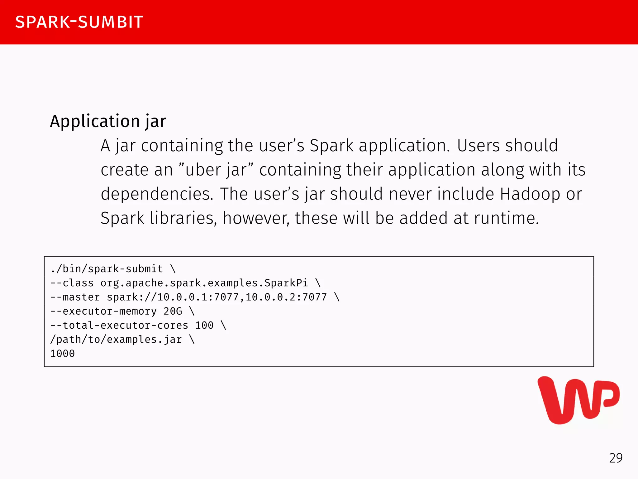 spark-sumbit
Application jar
A jar containing the user’s Spark application. Users should
create an ”uber jar” containing their application along with its
dependencies. The user’s jar should never include Hadoop or
Spark libraries, however, these will be added at runtime.
./bin/spark-submit 
--class org.apache.spark.examples.SparkPi 
--master spark://10.0.0.1:7077,10.0.0.2:7077 
--executor-memory 20G 
--total-executor-cores 100 
/path/to/examples.jar 
1000
29
 