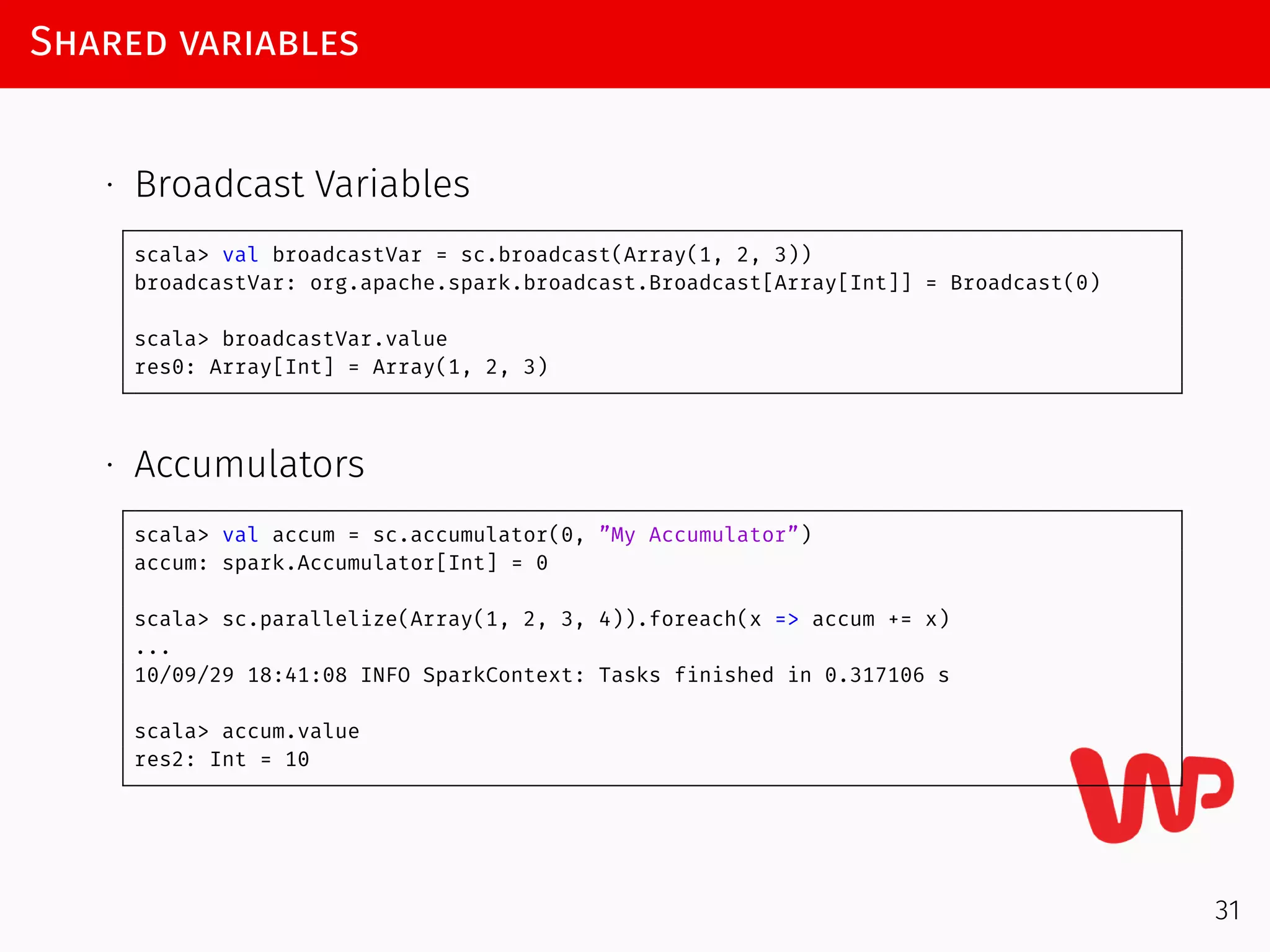 Shared variables
∙ Broadcast Variables
scala> val broadcastVar = sc.broadcast(Array(1, 2, 3))
broadcastVar: org.apache.spark.broadcast.Broadcast[Array[Int]] = Broadcast(0)
scala> broadcastVar.value
res0: Array[Int] = Array(1, 2, 3)
∙ Accumulators
scala> val accum = sc.accumulator(0, ”My Accumulator”)
accum: spark.Accumulator[Int] = 0
scala> sc.parallelize(Array(1, 2, 3, 4)).foreach(x => accum += x)
...
10/09/29 18:41:08 INFO SparkContext: Tasks finished in 0.317106 s
scala> accum.value
res2: Int = 10
31
 