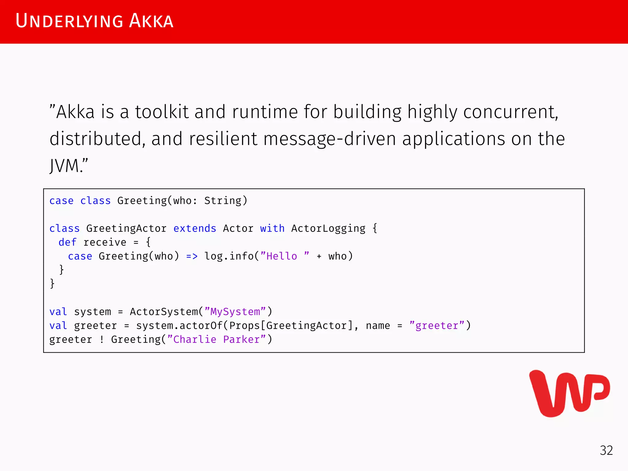 Underlying Akka
”Akka is a toolkit and runtime for building highly concurrent,
distributed, and resilient message-driven applications on the
JVM.”
case class Greeting(who: String)
class GreetingActor extends Actor with ActorLogging {
def receive = {
case Greeting(who) => log.info(”Hello ” + who)
}
}
val system = ActorSystem(”MySystem”)
val greeter = system.actorOf(Props[GreetingActor], name = ”greeter”)
greeter ! Greeting(”Charlie Parker”)
32
 