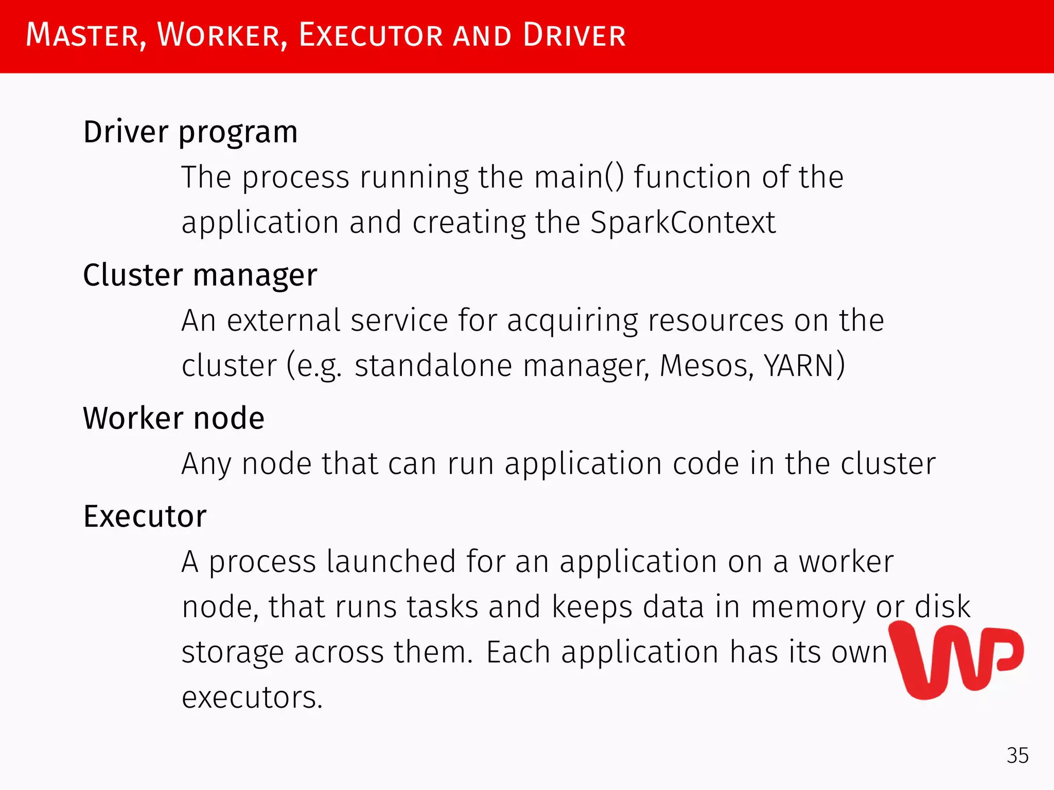 Master, Worker, Executor and Driver
Driver program
The process running the main() function of the
application and creating the SparkContext
Cluster manager
An external service for acquiring resources on the
cluster (e.g. standalone manager, Mesos, YARN)
Worker node
Any node that can run application code in the cluster
Executor
A process launched for an application on a worker
node, that runs tasks and keeps data in memory or disk
storage across them. Each application has its own
executors.
35
 