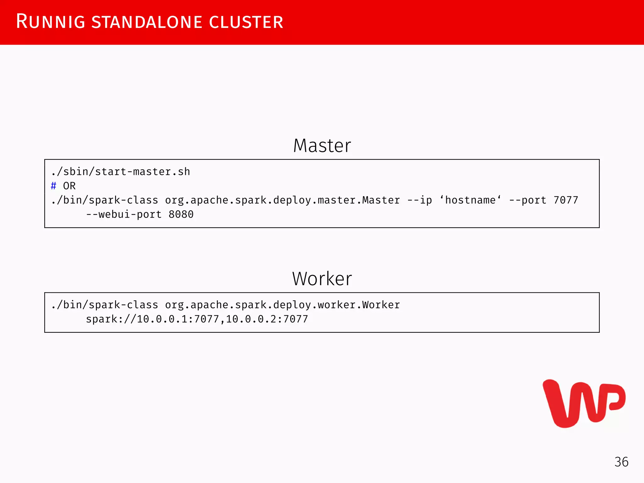Runnig standalone cluster
Master
./sbin/start-master.sh
# OR
./bin/spark-class org.apache.spark.deploy.master.Master --ip ‘hostname‘ --port 7077
--webui-port 8080
Worker
./bin/spark-class org.apache.spark.deploy.worker.Worker
spark://10.0.0.1:7077,10.0.0.2:7077
36
 