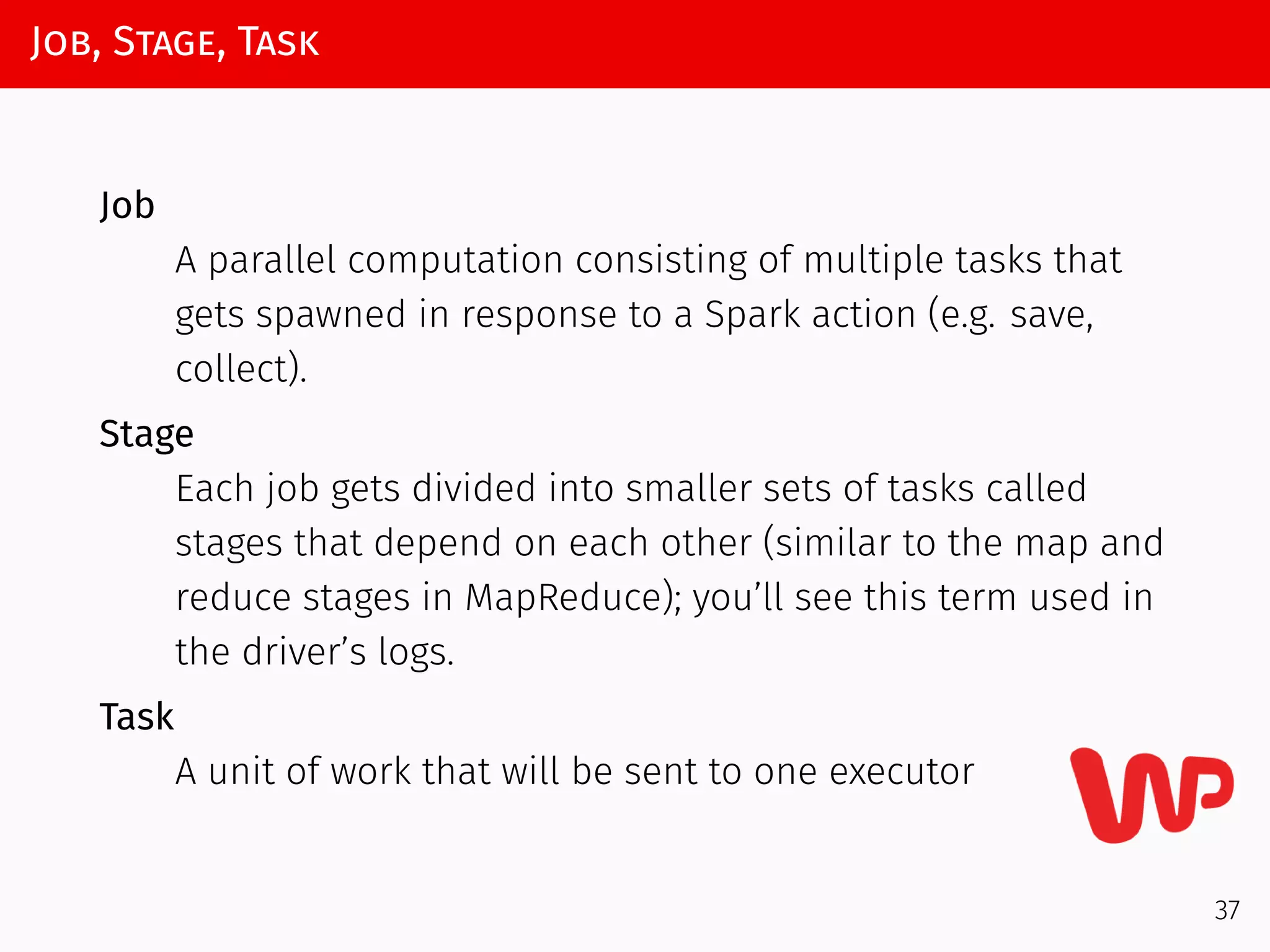 Job, Stage, Task
Job
A parallel computation consisting of multiple tasks that
gets spawned in response to a Spark action (e.g. save,
collect).
Stage
Each job gets divided into smaller sets of tasks called
stages that depend on each other (similar to the map and
reduce stages in MapReduce); you’ll see this term used in
the driver’s logs.
Task
A unit of work that will be sent to one executor
37
 
