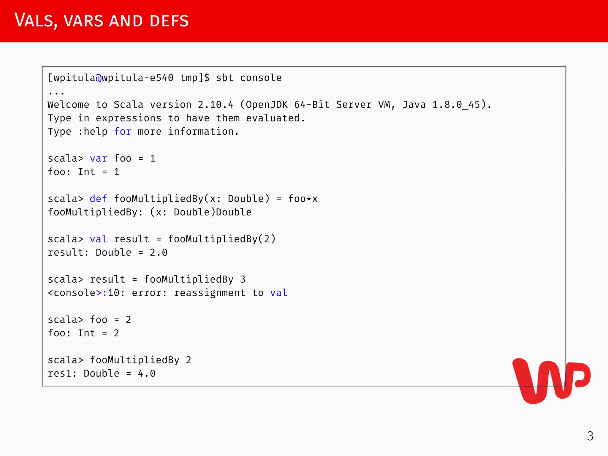 Vals, vars and defs
[wpitula@wpitula-e540 tmp]$ sbt console
...
Welcome to Scala version 2.10.4 (OpenJDK 64-Bit Server VM, Java 1.8.0_45).
Type in expressions to have them evaluated.
Type :help for more information.
scala> var foo = 1
foo: Int = 1
scala> def fooMultipliedBy(x: Double) = foo*x
fooMultipliedBy: (x: Double)Double
scala> val result = fooMultipliedBy(2)
result: Double = 2.0
scala> result = fooMultipliedBy 3
<console>:10: error: reassignment to val
scala> foo = 2
foo: Int = 2
scala> fooMultipliedBy 2
res1: Double = 4.0
3
 