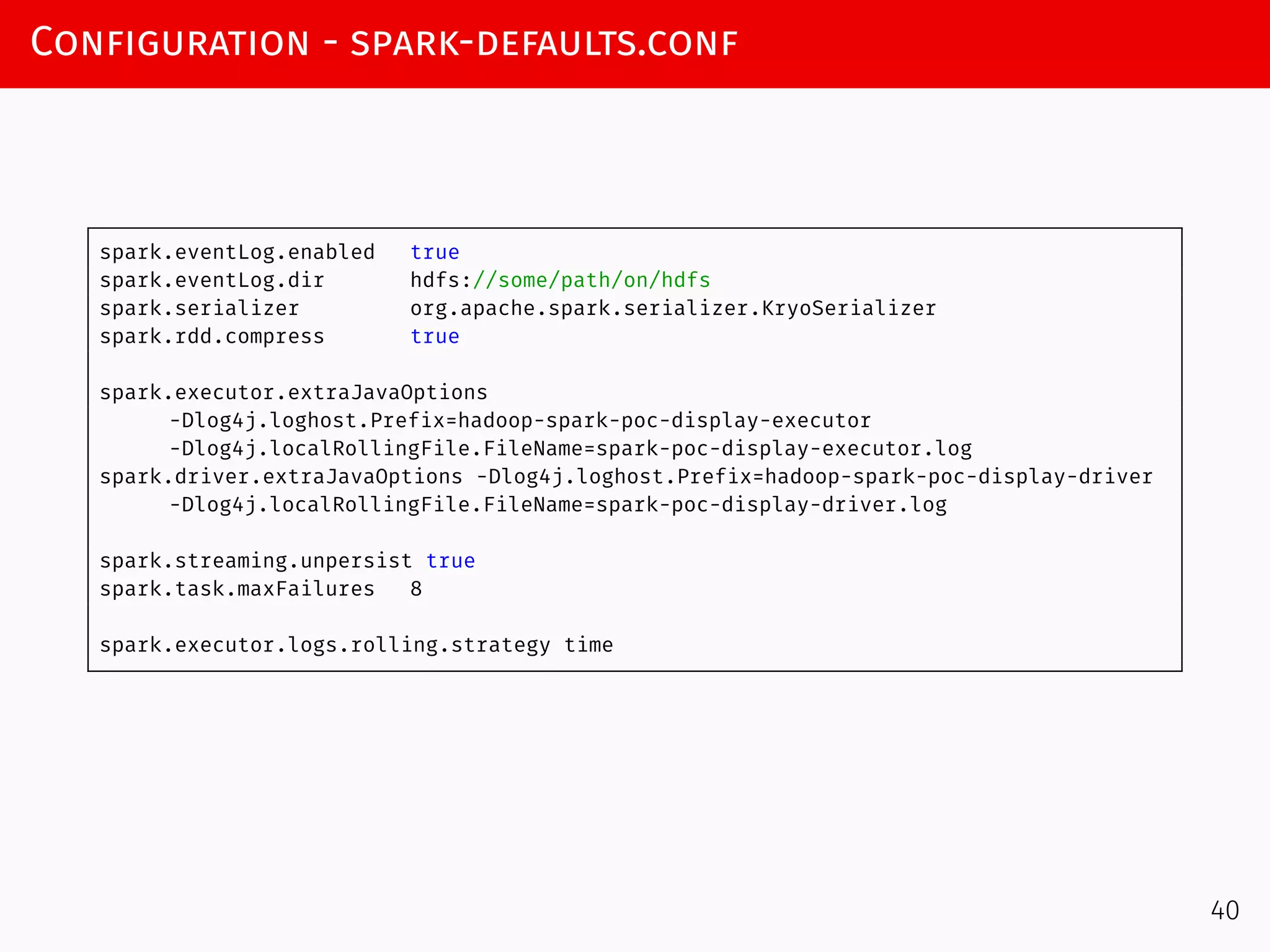 Configuration - spark-defaults.conf
spark.eventLog.enabled true
spark.eventLog.dir hdfs://some/path/on/hdfs
spark.serializer org.apache.spark.serializer.KryoSerializer
spark.rdd.compress true
spark.executor.extraJavaOptions
-Dlog4j.loghost.Prefix=hadoop-spark-poc-display-executor
-Dlog4j.localRollingFile.FileName=spark-poc-display-executor.log
spark.driver.extraJavaOptions -Dlog4j.loghost.Prefix=hadoop-spark-poc-display-driver
-Dlog4j.localRollingFile.FileName=spark-poc-display-driver.log
spark.streaming.unpersist true
spark.task.maxFailures 8
spark.executor.logs.rolling.strategy time
40
 