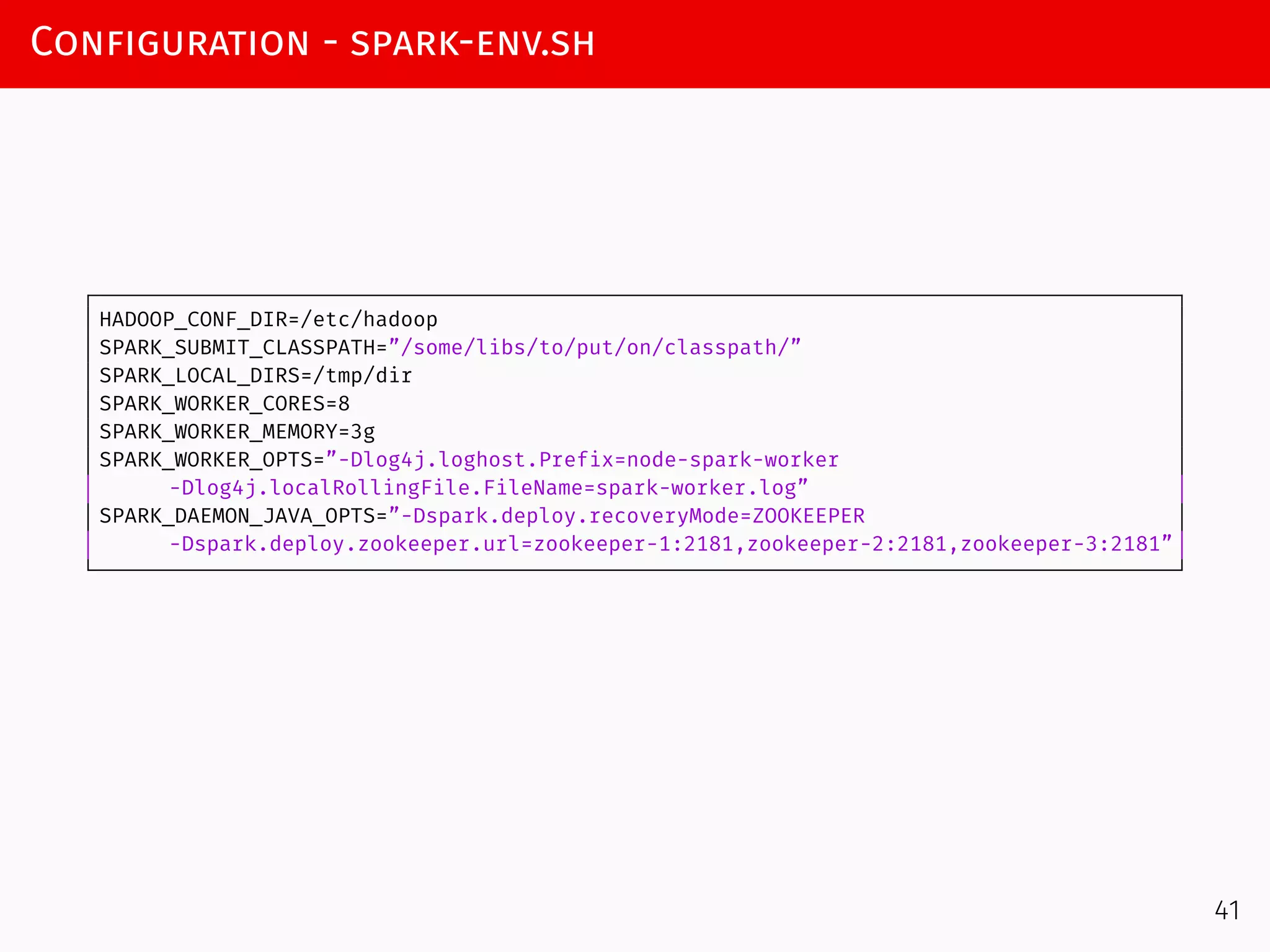 Configuration - spark-env.sh
HADOOP_CONF_DIR=/etc/hadoop
SPARK_SUBMIT_CLASSPATH=”/some/libs/to/put/on/classpath/”
SPARK_LOCAL_DIRS=/tmp/dir
SPARK_WORKER_CORES=8
SPARK_WORKER_MEMORY=3g
SPARK_WORKER_OPTS=”-Dlog4j.loghost.Prefix=node-spark-worker
-Dlog4j.localRollingFile.FileName=spark-worker.log”
SPARK_DAEMON_JAVA_OPTS=”-Dspark.deploy.recoveryMode=ZOOKEEPER
-Dspark.deploy.zookeeper.url=zookeeper-1:2181,zookeeper-2:2181,zookeeper-3:2181”
41
 