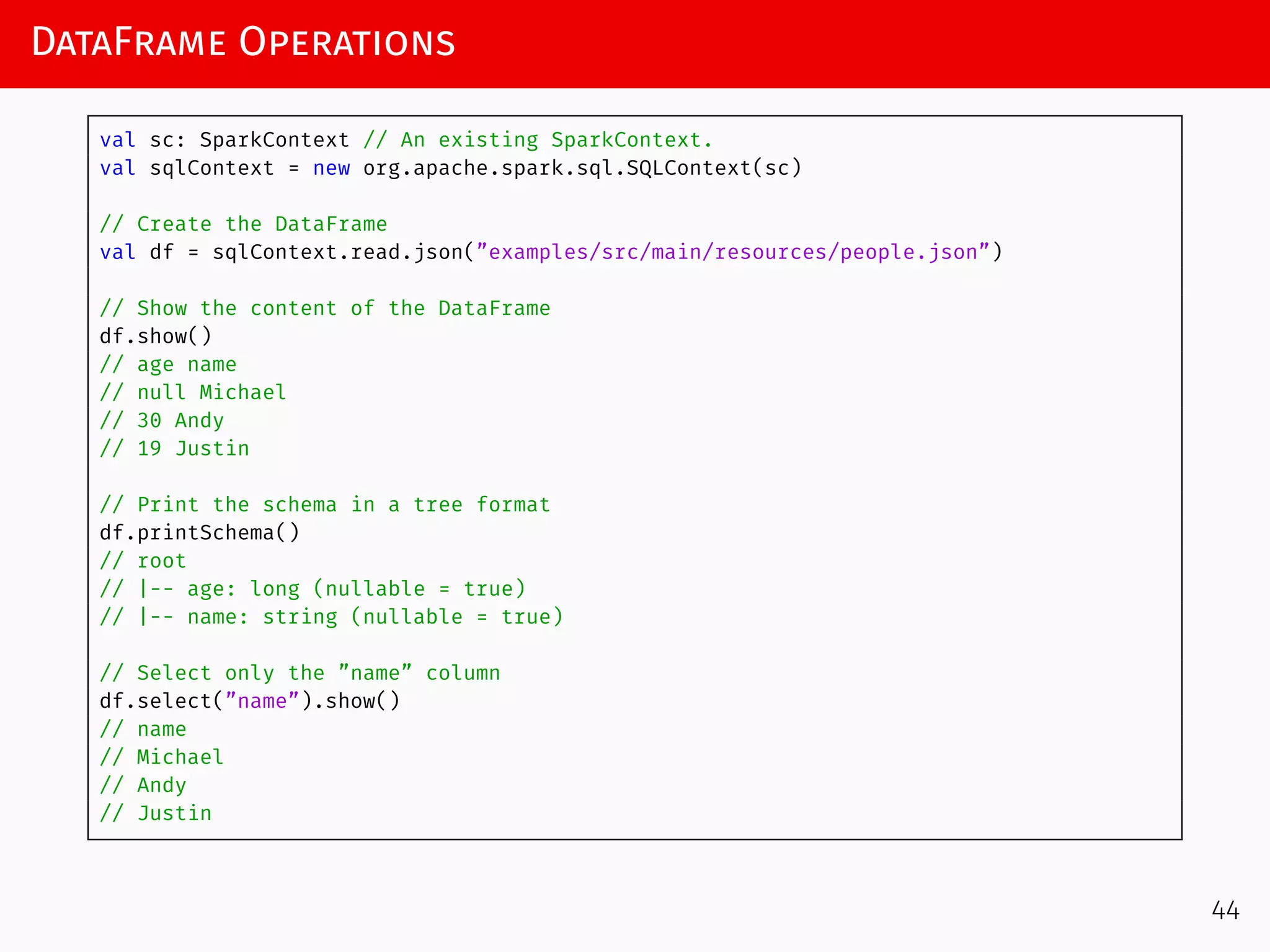 DataFrame Operations
val sc: SparkContext // An existing SparkContext.
val sqlContext = new org.apache.spark.sql.SQLContext(sc)
// Create the DataFrame
val df = sqlContext.read.json(”examples/src/main/resources/people.json”)
// Show the content of the DataFrame
df.show()
// age name
// null Michael
// 30 Andy
// 19 Justin
// Print the schema in a tree format
df.printSchema()
// root
// |-- age: long (nullable = true)
// |-- name: string (nullable = true)
// Select only the ”name” column
df.select(”name”).show()
// name
// Michael
// Andy
// Justin
44
 